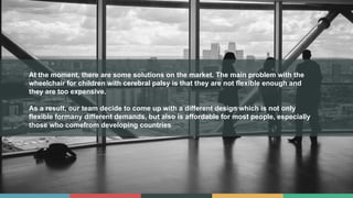 At the moment, there are some solutions on the market. The main problem with the
wheelchair for children with cerebral palsy is that they are not flexible enough and
they are too expensive.
As a result, our team decide to come up with a different design which is not only
flexible formany different demands, but also is affordable for most people, especially
those who comefrom developing countries
 