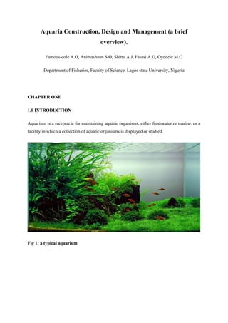 Aquaria Construction, Design and Management (a brief
overview).
Famous-cole A.O, Animashaun S.O, Shittu A.J, Fasasi A.O, Oyedele M.O
Department of Fisheries, Faculty of Science, Lagos state University, Nigeria
CHAPTER ONE
1.0 INTRODUCTION
Aquarium is a receptacle for maintaining aquatic organisms, either freshwater or marine, or a
facility in which a collection of aquatic organisms is displayed or studied.
Fig 1: a typical aquarium
 