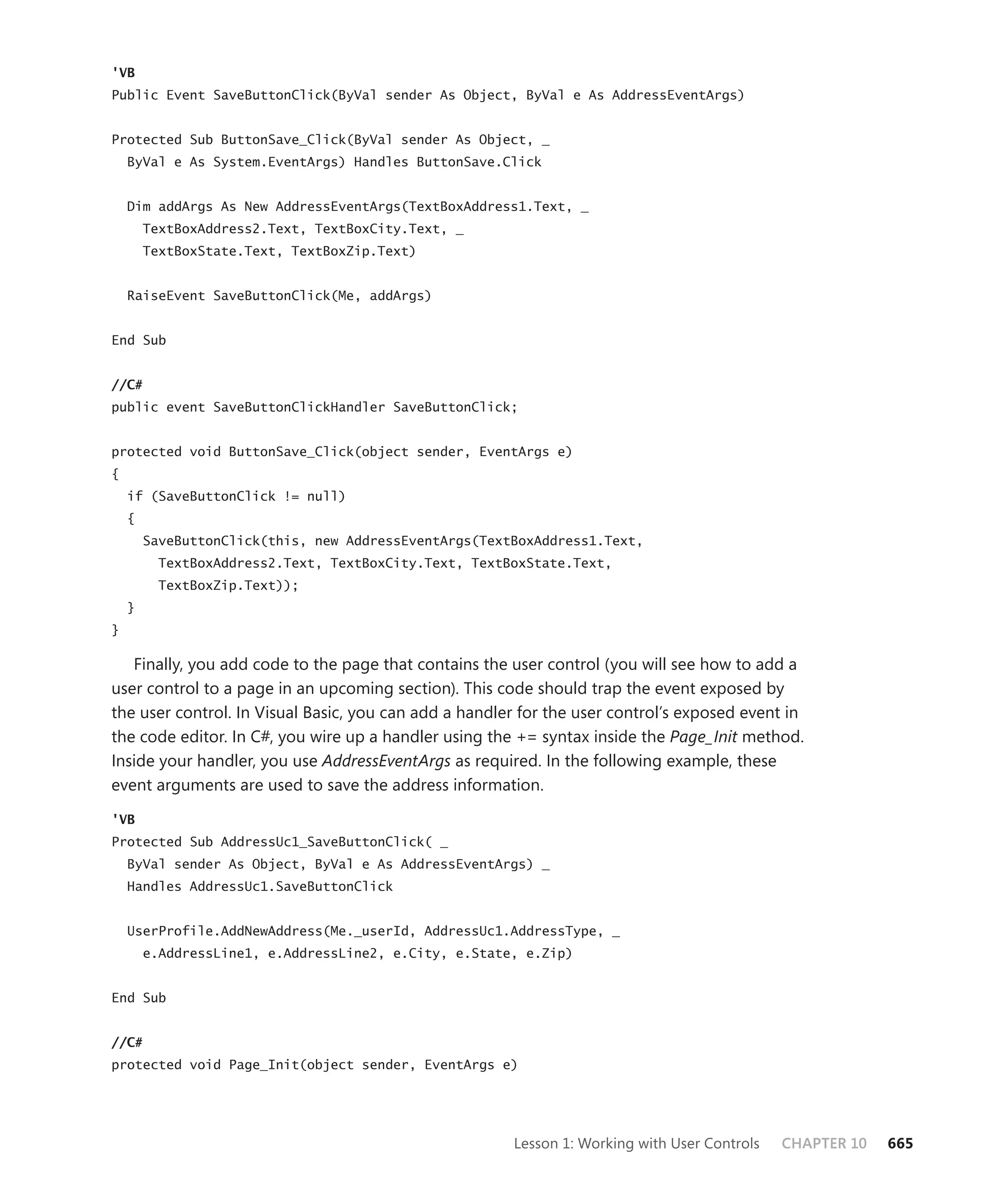 'VB
Public Event SaveButtonClick(ByVal sender As Object, ByVal e As AddressEventArgs)


Protected Sub ButtonSave_Click(ByVal sender As Object, _
    ByVal e As System.EventArgs) Handles ButtonSave.Click


    Dim addArgs As New AddressEventArgs(TextBoxAddress1.Text, _
        TextBoxAddress2.Text, TextBoxCity.Text, _
        TextBoxState.Text, TextBoxZip.Text)


    RaiseEvent SaveButtonClick(Me, addArgs)


End Sub


//C#
public event SaveButtonClickHandler SaveButtonClick;


protected void ButtonSave_Click(object sender, EventArgs e)
{
    if (SaveButtonClick != null)
    {
        SaveButtonClick(this, new AddressEventArgs(TextBoxAddress1.Text,
          TextBoxAddress2.Text, TextBoxCity.Text, TextBoxState.Text,
          TextBoxZip.Text));
    }
}

   Finally, you add code to the page that contains the user control (you will see how to add a
user control to a page in an upcoming section). This code should trap the event exposed by
the user control. In Visual Basic, you can add a handler for the user control’s exposed event in
the code editor. In C#, you wire up a handler using the += syntax inside the Page_Init method.
Inside your handler, you use AddressEventArgs as required. In the following example, these
event arguments are used to save the address information.

'VB
Protected Sub AddressUc1_SaveButtonClick( _
    ByVal sender As Object, ByVal e As AddressEventArgs) _
    Handles AddressUc1.SaveButtonClick


    UserProfile.AddNewAddress(Me._userId, AddressUc1.AddressType, _
        e.AddressLine1, e.AddressLine2, e.City, e.State, e.Zip)


End Sub


//C#
protected void Page_Init(object sender, EventArgs e)




                                                       Lesson 1: Working with User Controls   CHAPTER 10   665
 