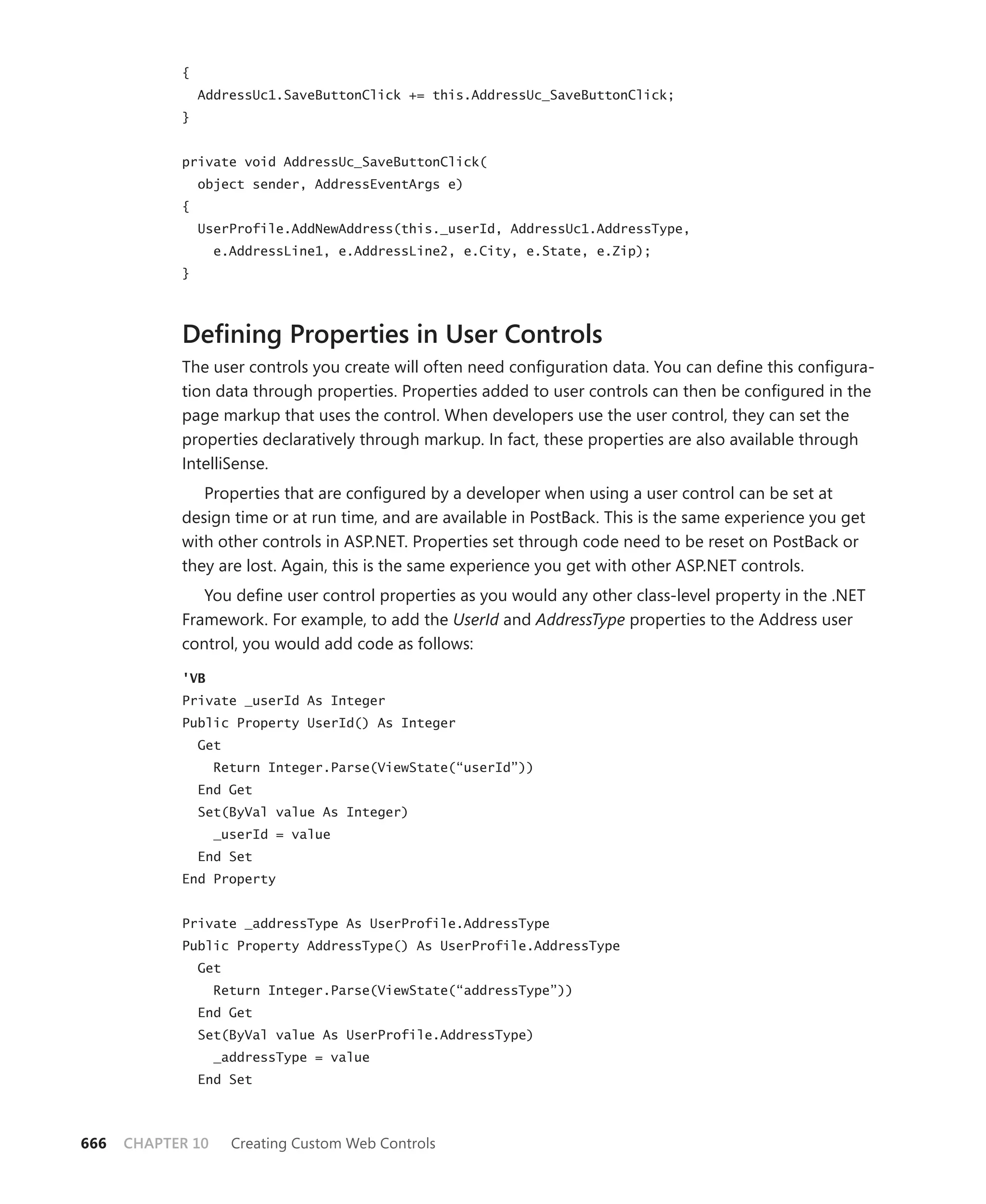 {
                AddressUc1.SaveButtonClick += this.AddressUc_SaveButtonClick;
            }


            private void AddressUc_SaveButtonClick(
                object sender, AddressEventArgs e)
            {
                UserProfile.AddNewAddress(this._userId, AddressUc1.AddressType,
                   e.AddressLine1, e.AddressLine2, e.City, e.State, e.Zip);
            }




            Defining Properties in User Controls
            The user controls you create will often need configuration data. You can define this configura-
            tion data through properties. Properties added to user controls can then be configured in the
            page markup that uses the control. When developers use the user control, they can set the
            properties declaratively through markup. In fact, these properties are also available through
            IntelliSense.
               Properties that are configured by a developer when using a user control can be set at
            design time or at run time, and are available in PostBack. This is the same experience you get
            with other controls in ASP.NET. Properties set through code need to be reset on PostBack or
            they are lost. Again, this is the same experience you get with other ASP.NET controls.
               You define user control properties as you would any other class-level property in the .NET
            Framework. For example, to add the UserId and AddressType properties to the Address user
            control, you would add code as follows:

            'VB
            Private _userId As Integer
            Public Property UserId() As Integer
                Get
                   Return Integer.Parse(ViewState(“userId”))
                End Get
                Set(ByVal value As Integer)
                   _userId = value
                End Set
            End Property


            Private _addressType As UserProfile.AddressType
            Public Property AddressType() As UserProfile.AddressType
                Get
                   Return Integer.Parse(ViewState(“addressType”))
                End Get
                Set(ByVal value As UserProfile.AddressType)
                   _addressType = value
                End Set



666   CHAPTER 10      Creating Custom Web Controls
 