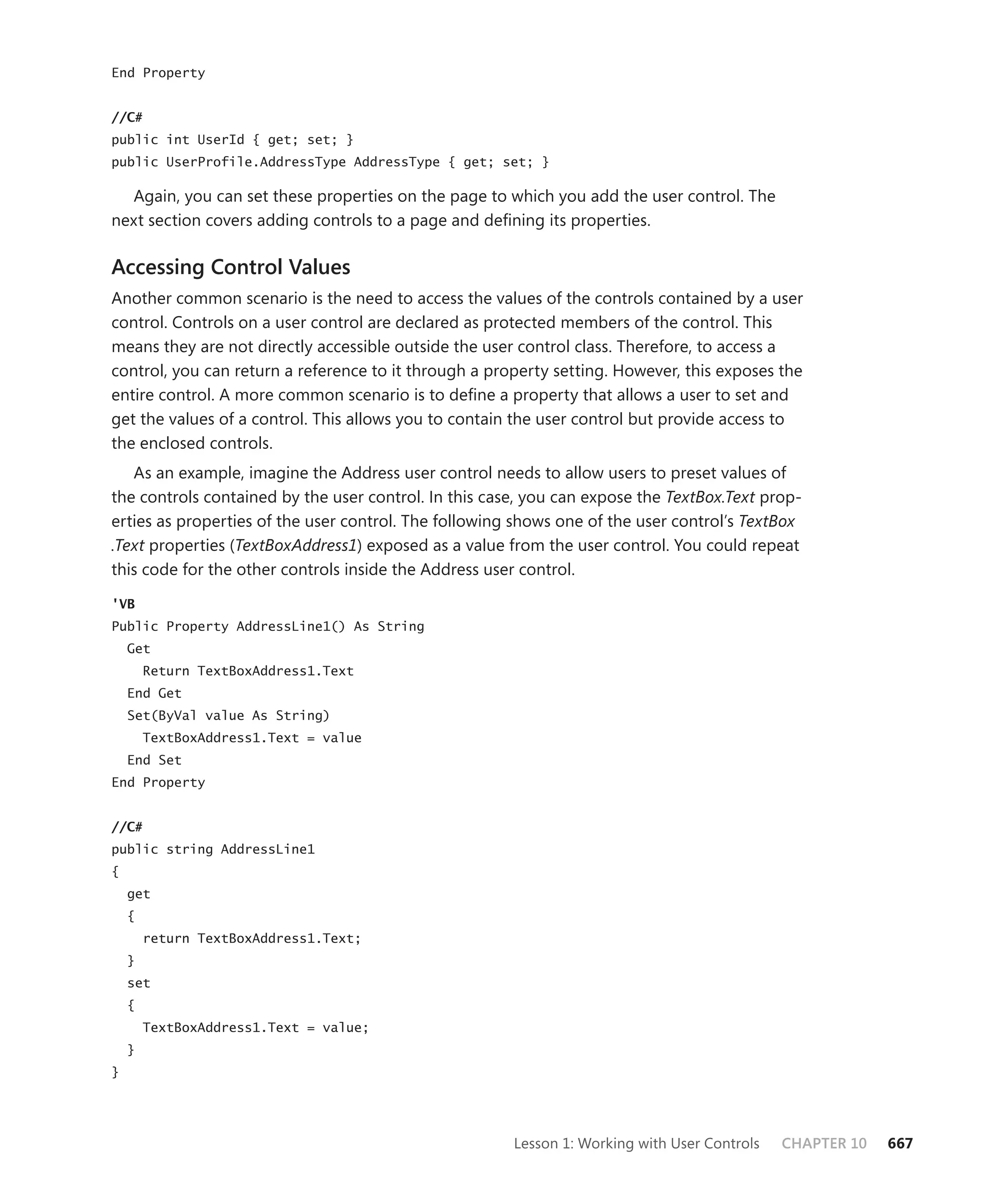End Property


//C#
public int UserId { get; set; }
public UserProfile.AddressType AddressType { get; set; }

  Again, you can set these properties on the page to which you add the user control. The
next section covers adding controls to a page and defining its properties.

Accessing Control Values
Another common scenario is the need to access the values of the controls contained by a user
control. Controls on a user control are declared as protected members of the control. This
means they are not directly accessible outside the user control class. Therefore, to access a
control, you can return a reference to it through a property setting. However, this exposes the
entire control. A more common scenario is to define a property that allows a user to set and
get the values of a control. This allows you to contain the user control but provide access to
the enclosed controls.
   As an example, imagine the Address user control needs to allow users to preset values of
the controls contained by the user control. In this case, you can expose the TextBox.Text prop-
erties as properties of the user control. The following shows one of the user control’s TextBox
.Text properties (TextBoxAddress1) exposed as a value from the user control. You could repeat
this code for the other controls inside the Address user control.

'VB
Public Property AddressLine1() As String
    Get
        Return TextBoxAddress1.Text
    End Get
    Set(ByVal value As String)
        TextBoxAddress1.Text = value
    End Set
End Property


//C#
public string AddressLine1
{
    get
    {
        return TextBoxAddress1.Text;
    }
    set
    {
        TextBoxAddress1.Text = value;
    }
}




                                                       Lesson 1: Working with User Controls   CHAPTER 10   667
 