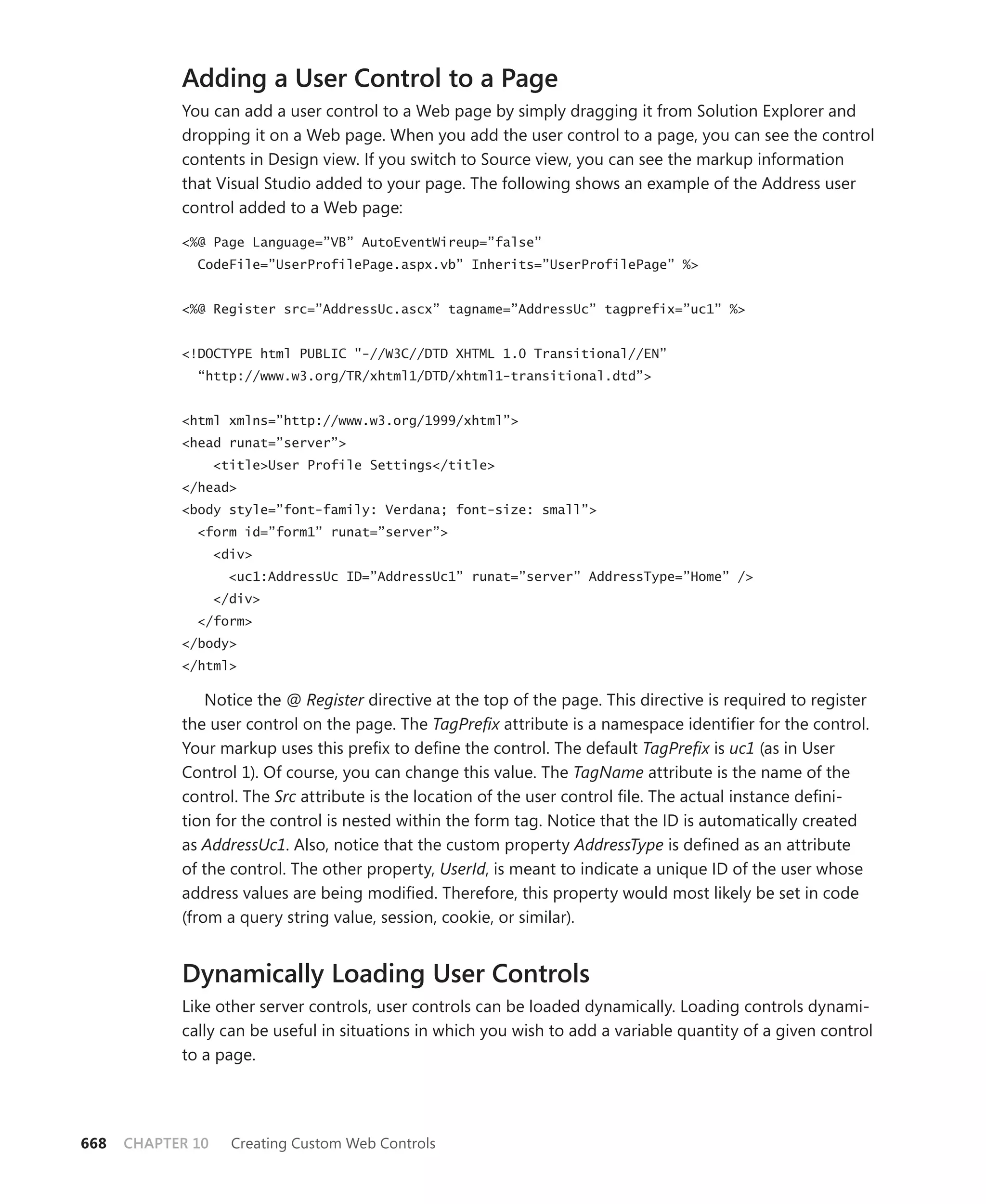 Adding a User Control to a Page
            You can add a user control to a Web page by simply dragging it from Solution Explorer and
            dropping it on a Web page. When you add the user control to a page, you can see the control
            contents in Design view. If you switch to Source view, you can see the markup information
            that Visual Studio added to your page. The following shows an example of the Address user
            control added to a Web page:

            <%@ Page Language=”VB” AutoEventWireup=”false”
              CodeFile=”UserProfilePage.aspx.vb” Inherits=”UserProfilePage” %>


            <%@ Register src=”AddressUc.ascx” tagname=”AddressUc” tagprefix=”uc1” %>


            <!DOCTYPE html PUBLIC "-//W3C//DTD XHTML 1.0 Transitional//EN”
              “http://www.w3.org/TR/xhtml1/DTD/xhtml1-transitional.dtd”>


            <html xmlns=”http://www.w3.org/1999/xhtml”>
            <head runat=”server”>
                   <title>User Profile Settings</title>
            </head>
            <body style=”font-family: Verdana; font-size: small”>
              <form id=”form1” runat=”server”>
                   <div>
                     <uc1:AddressUc ID=”AddressUc1” runat=”server” AddressType=”Home” />
                   </div>
              </form>
            </body>
            </html>

                Notice the @ Register directive at the top of the page. This directive is required to register
            the user control on the page. The TagPrefix attribute is a namespace identifier for the control.
            Your markup uses this prefix to define the control. The default TagPrefix is uc1 (as in User
            Control 1). Of course, you can change this value. The TagName attribute is the name of the
            control. The Src attribute is the location of the user control file. The actual instance defini-
            tion for the control is nested within the form tag. Notice that the ID is automatically created
            as AddressUc1. Also, notice that the custom property AddressType is defined as an attribute
            of the control. The other property, UserId, is meant to indicate a unique ID of the user whose
            address values are being modified. Therefore, this property would most likely be set in code
            (from a query string value, session, cookie, or similar).


            Dynamically Loading User Controls
            Like other server controls, user controls can be loaded dynamically. Loading controls dynami-
            cally can be useful in situations in which you wish to add a variable quantity of a given control
            to a page.




668   CHAPTER 10     Creating Custom Web Controls
 