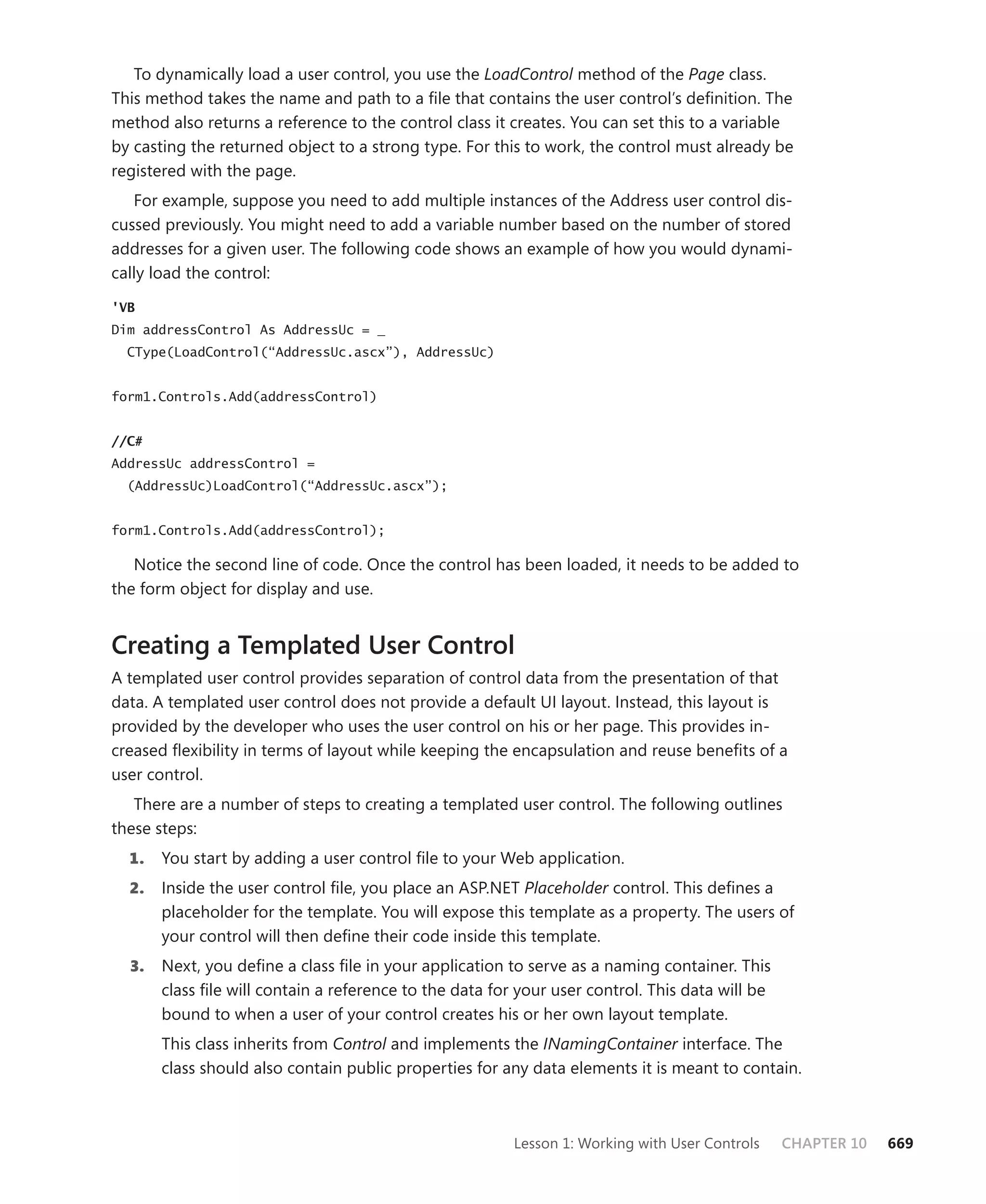 To dynamically load a user control, you use the LoadControl method of the Page class.
This method takes the name and path to a file that contains the user control’s definition. The
method also returns a reference to the control class it creates. You can set this to a variable
by casting the returned object to a strong type. For this to work, the control must already be
registered with the page.
   For example, suppose you need to add multiple instances of the Address user control dis-
cussed previously. You might need to add a variable number based on the number of stored
addresses for a given user. The following code shows an example of how you would dynami-
cally load the control:

'VB
Dim addressControl As AddressUc = _
  CType(LoadControl(“AddressUc.ascx”), AddressUc)


form1.Controls.Add(addressControl)


//C#
AddressUc addressControl =
  (AddressUc)LoadControl(“AddressUc.ascx”);


form1.Controls.Add(addressControl);

   Notice the second line of code. Once the control has been loaded, it needs to be added to
the form object for display and use.


Creating a Templated User Control
A templated user control provides separation of control data from the presentation of that
data. A templated user control does not provide a default UI layout. Instead, this layout is
provided by the developer who uses the user control on his or her page. This provides in-
creased flexibility in terms of layout while keeping the encapsulation and reuse benefits of a
user control.
   There are a number of steps to creating a templated user control. The following outlines
these steps:
  1.   You start by adding a user control file to your Web application.
  2.   Inside the user control file, you place an ASP.NET Placeholder control. This defines a
       placeholder for the template. You will expose this template as a property. The users of
       your control will then define their code inside this template.
  3.   Next, you define a class file in your application to serve as a naming container. This
       class file will contain a reference to the data for your user control. This data will be
       bound to when a user of your control creates his or her own layout template.
       This class inherits from Control and implements the INamingContainer interface. The
       class should also contain public properties for any data elements it is meant to contain.



                                                         Lesson 1: Working with User Controls     CHAPTER 10   669
 