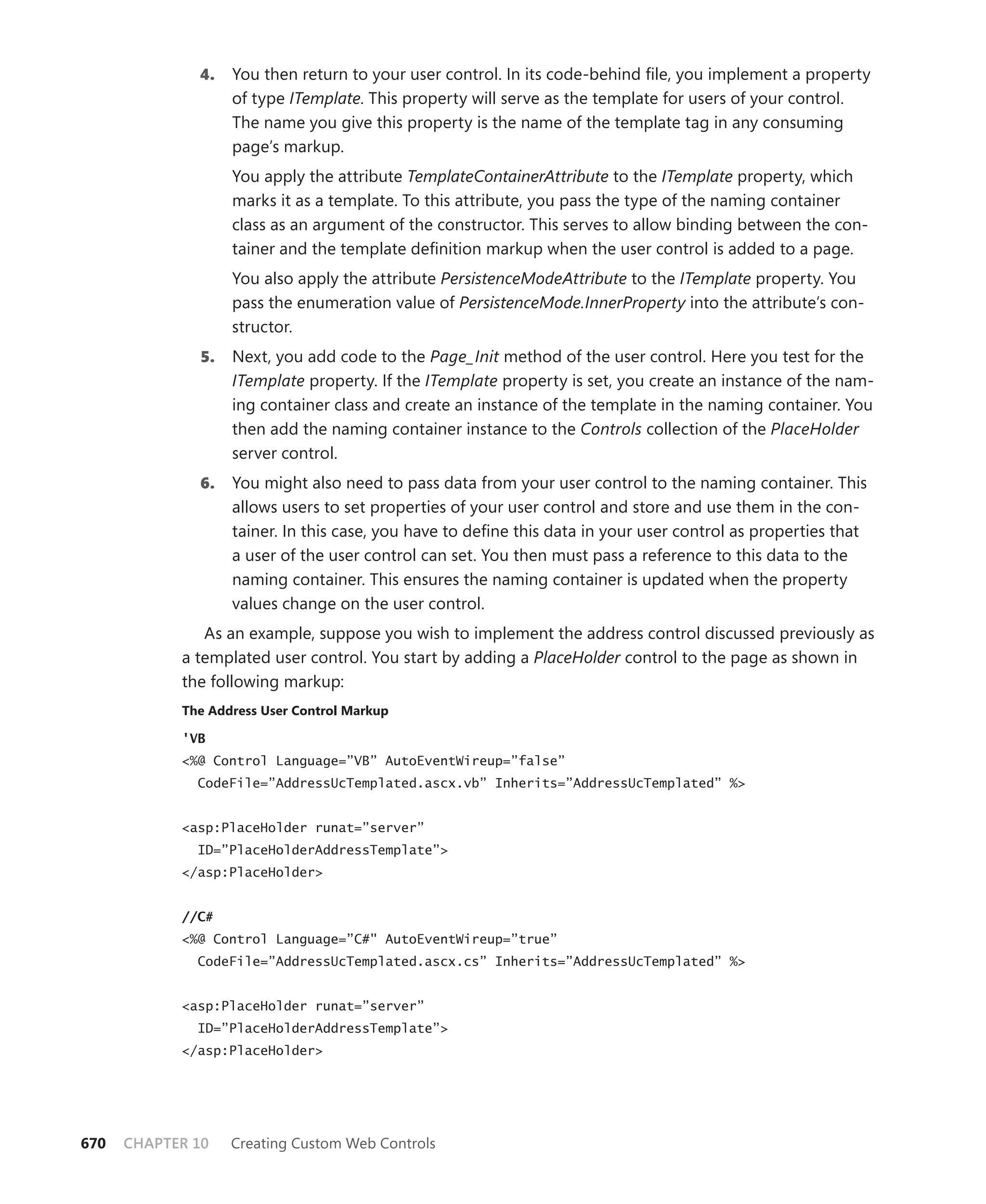 4.    You then return to your user control. In its code-behind file, you implement a property
                    of type ITemplate. This property will serve as the template for users of your control.
                    The name you give this property is the name of the template tag in any consuming
                    page’s markup.
                    You apply the attribute TemplateContainerAttribute to the ITemplate property, which
                    marks it as a template. To this attribute, you pass the type of the naming container
                    class as an argument of the constructor. This serves to allow binding between the con-
                    tainer and the template definition markup when the user control is added to a page.
                    You also apply the attribute PersistenceModeAttribute to the ITemplate property. You
                    pass the enumeration value of PersistenceMode.InnerProperty into the attribute’s con-
                    structor.
               5.   Next, you add code to the Page_Init method of the user control. Here you test for the
                    ITemplate property. If the ITemplate property is set, you create an instance of the nam-
                    ing container class and create an instance of the template in the naming container. You
                    then add the naming container instance to the Controls collection of the PlaceHolder
                    server control.
              6.    You might also need to pass data from your user control to the naming container. This
                    allows users to set properties of your user control and store and use them in the con-
                    tainer. In this case, you have to define this data in your user control as properties that
                    a user of the user control can set. You then must pass a reference to this data to the
                    naming container. This ensures the naming container is updated when the property
                    values change on the user control.
               As an example, suppose you wish to implement the address control discussed previously as
            a templated user control. You start by adding a PlaceHolder control to the page as shown in
            the following markup:
            the address user control markup

            'VB
            <%@ Control Language=”VB” AutoEventWireup=”false”
              CodeFile=”AddressUcTemplated.ascx.vb” Inherits=”AddressUcTemplated” %>


            <asp:PlaceHolder runat=”server”
              ID=”PlaceHolderAddressTemplate”>
            </asp:PlaceHolder>


            //C#
            <%@ Control Language=”C#" AutoEventWireup=”true”
              CodeFile=”AddressUcTemplated.ascx.cs” Inherits=”AddressUcTemplated” %>


            <asp:PlaceHolder runat=”server”
              ID=”PlaceHolderAddressTemplate”>
            </asp:PlaceHolder>




670   CHAPTER 10    Creating Custom Web Controls
 