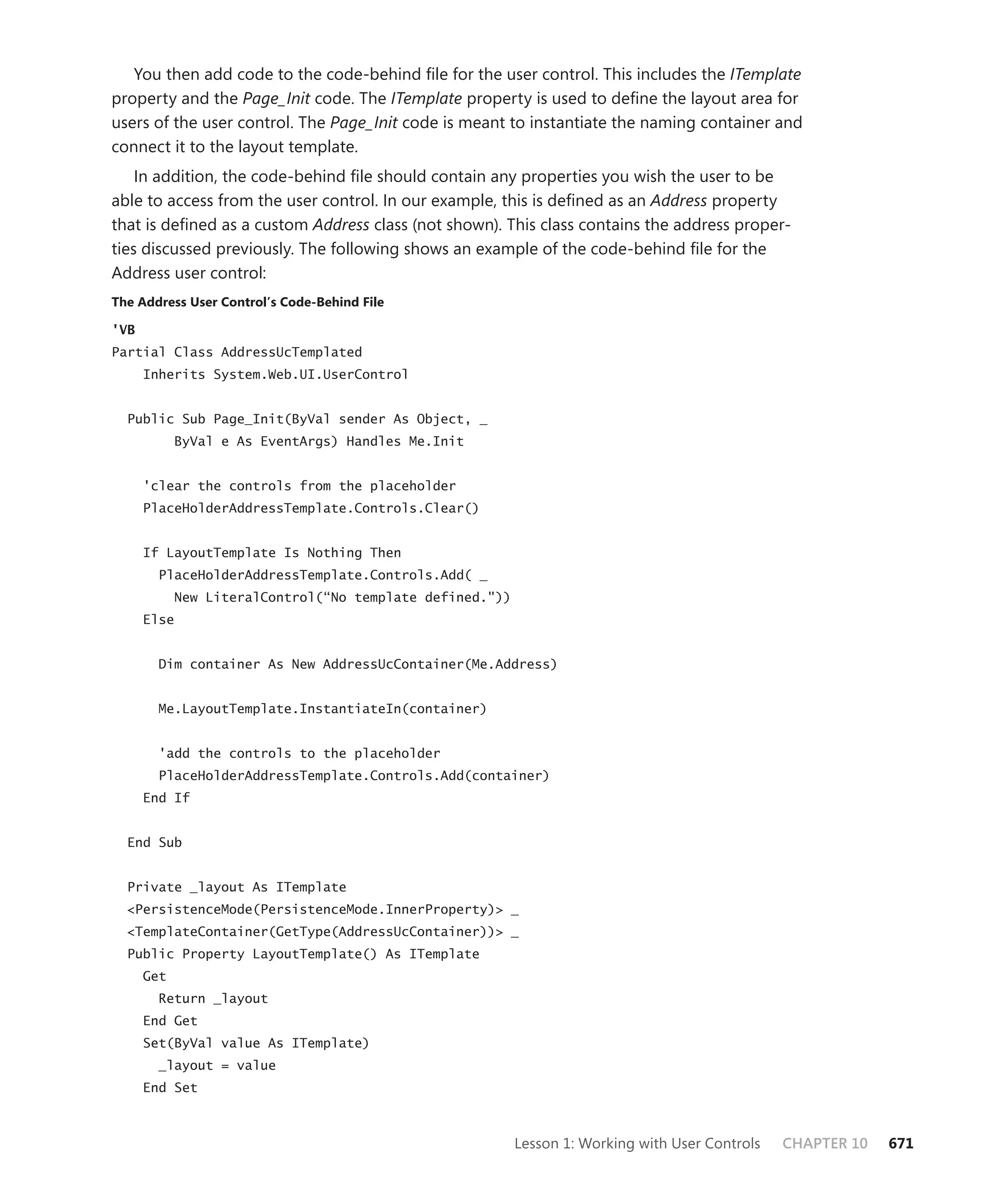 You then add code to the code-behind file for the user control. This includes the ITemplate
property and the Page_Init code. The ITemplate property is used to define the layout area for
users of the user control. The Page_Init code is meant to instantiate the naming container and
connect it to the layout template.
    In addition, the code-behind file should contain any properties you wish the user to be
able to access from the user control. In our example, this is defined as an Address property
that is defined as a custom Address class (not shown). This class contains the address proper-
ties discussed previously. The following shows an example of the code-behind file for the
Address user control:
the address user control’s code-behind file

'VB
Partial Class AddressUcTemplated
      Inherits System.Web.UI.UserControl


  Public Sub Page_Init(ByVal sender As Object, _
            ByVal e As EventArgs) Handles Me.Init


      'clear the controls from the placeholder
      PlaceHolderAddressTemplate.Controls.Clear()


      If LayoutTemplate Is Nothing Then
        PlaceHolderAddressTemplate.Controls.Add( _
            New LiteralControl(“No template defined."))
      Else


        Dim container As New AddressUcContainer(Me.Address)


        Me.LayoutTemplate.InstantiateIn(container)


        'add the controls to the placeholder
        PlaceHolderAddressTemplate.Controls.Add(container)
      End If


  End Sub


  Private _layout As ITemplate
  <PersistenceMode(PersistenceMode.InnerProperty)> _
  <TemplateContainer(GetType(AddressUcContainer))> _
  Public Property LayoutTemplate() As ITemplate
      Get
        Return _layout
      End Get
      Set(ByVal value As ITemplate)
        _layout = value
      End Set



                                                          Lesson 1: Working with User Controls   CHAPTER 10   671
 