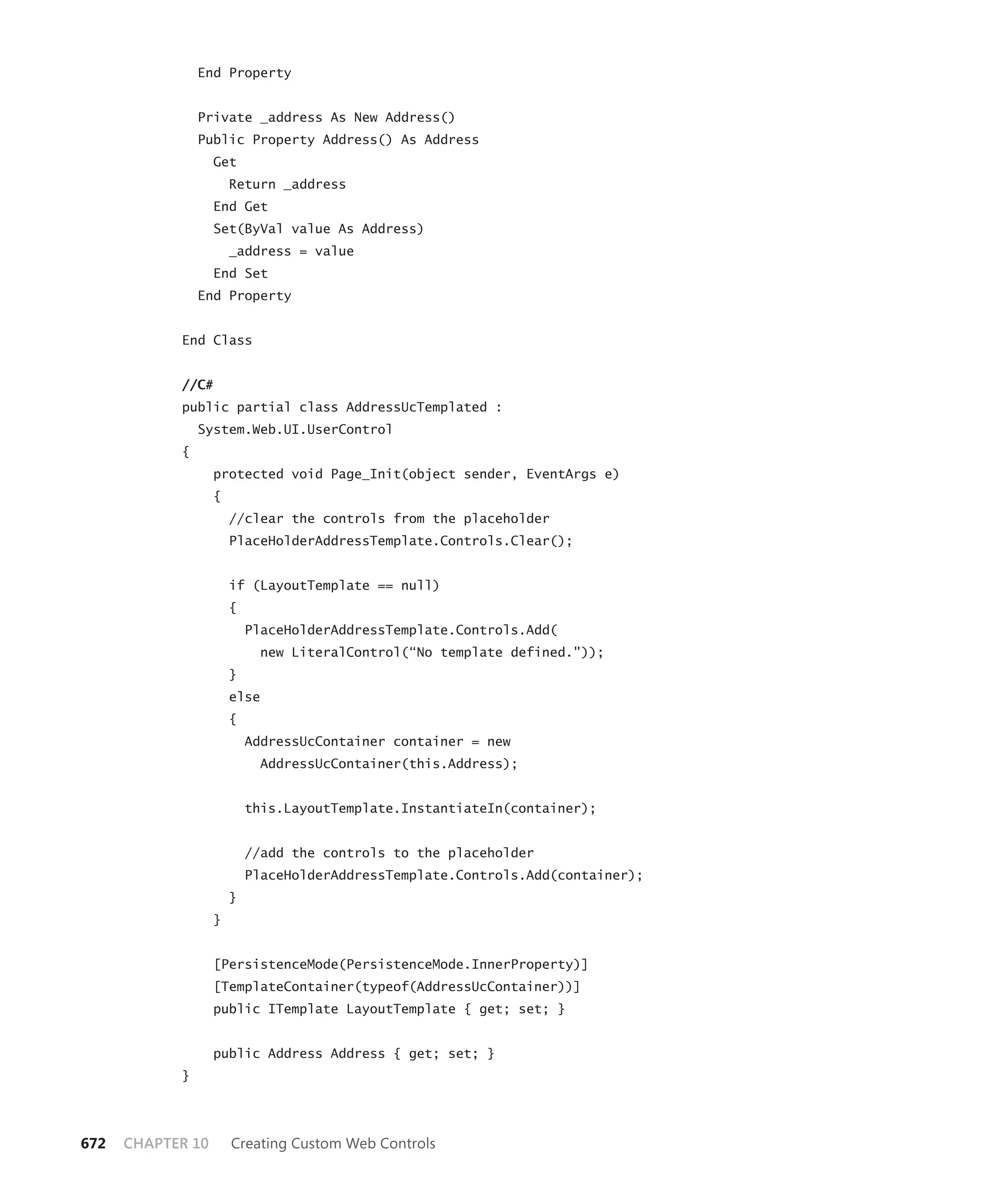 End Property


                Private _address As New Address()
                Public Property Address() As Address
                   Get
                       Return _address
                   End Get
                   Set(ByVal value As Address)
                       _address = value
                   End Set
                End Property


            End Class


            //C#
            public partial class AddressUcTemplated :
                System.Web.UI.UserControl
            {
                   protected void Page_Init(object sender, EventArgs e)
                   {
                       //clear the controls from the placeholder
                       PlaceHolderAddressTemplate.Controls.Clear();


                       if (LayoutTemplate == null)
                       {
                           PlaceHolderAddressTemplate.Controls.Add(
                             new LiteralControl(“No template defined."));
                       }
                       else
                       {
                           AddressUcContainer container = new
                             AddressUcContainer(this.Address);


                           this.LayoutTemplate.InstantiateIn(container);


                           //add the controls to the placeholder
                           PlaceHolderAddressTemplate.Controls.Add(container);
                       }
                   }


                   [PersistenceMode(PersistenceMode.InnerProperty)]
                   [TemplateContainer(typeof(AddressUcContainer))]
                   public ITemplate LayoutTemplate { get; set; }


                   public Address Address { get; set; }
            }




672   CHAPTER 10       Creating Custom Web Controls
 
