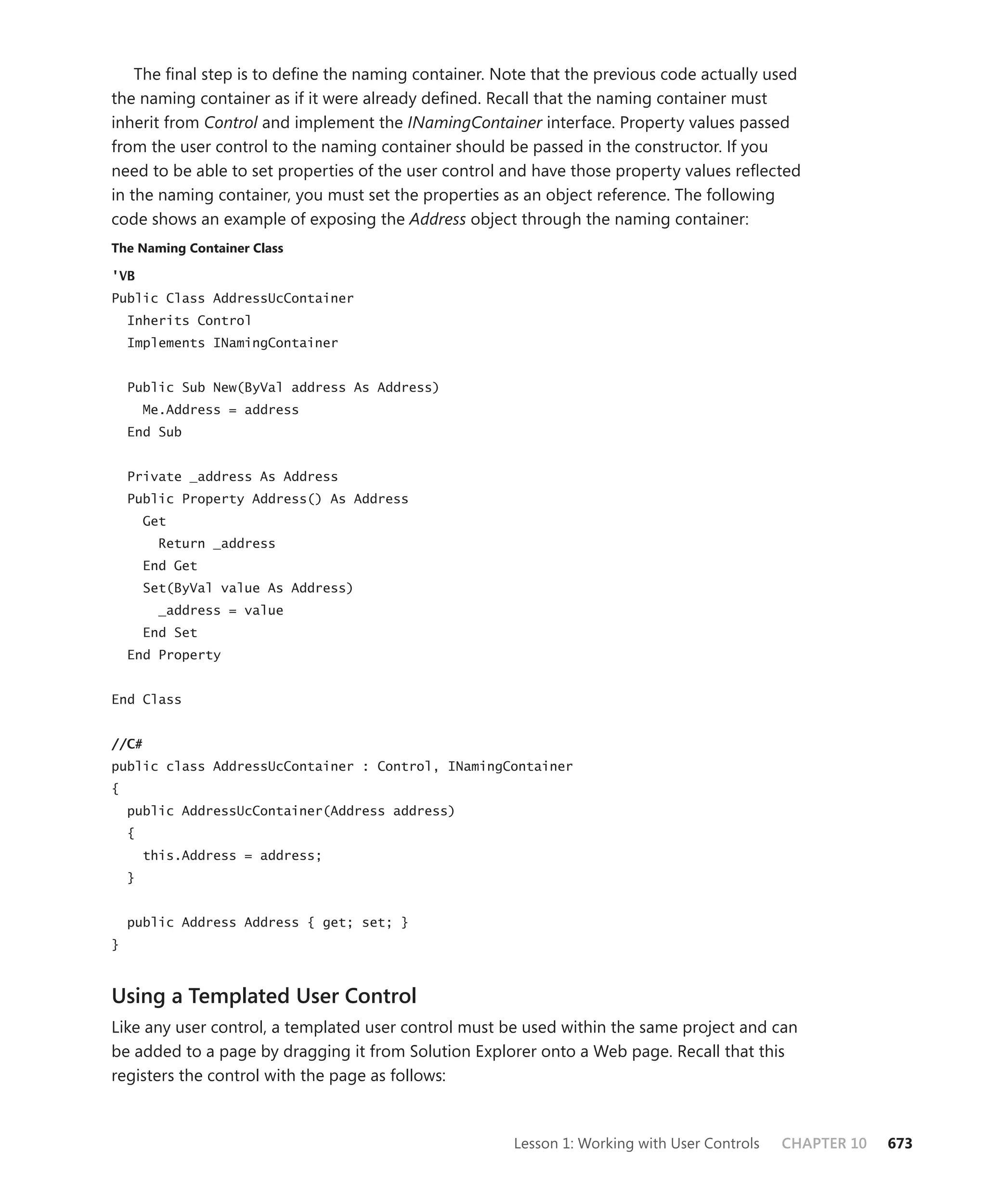The final step is to define the naming container. Note that the previous code actually used
the naming container as if it were already defined. Recall that the naming container must
inherit from Control and implement the INamingContainer interface. Property values passed
from the user control to the naming container should be passed in the constructor. If you
need to be able to set properties of the user control and have those property values reflected
in the naming container, you must set the properties as an object reference. The following
code shows an example of exposing the Address object through the naming container:
the naming container class

'VB
Public Class AddressUcContainer
    Inherits Control
    Implements INamingContainer


    Public Sub New(ByVal address As Address)
        Me.Address = address
    End Sub


    Private _address As Address
    Public Property Address() As Address
        Get
          Return _address
        End Get
        Set(ByVal value As Address)
          _address = value
        End Set
    End Property


End Class


//C#
public class AddressUcContainer : Control, INamingContainer
{
    public AddressUcContainer(Address address)
    {
        this.Address = address;
    }


    public Address Address { get; set; }
}



Using a Templated User Control
Like any user control, a templated user control must be used within the same project and can
be added to a page by dragging it from Solution Explorer onto a Web page. Recall that this
registers the control with the page as follows:



                                                       Lesson 1: Working with User Controls   CHAPTER 10   673
 
