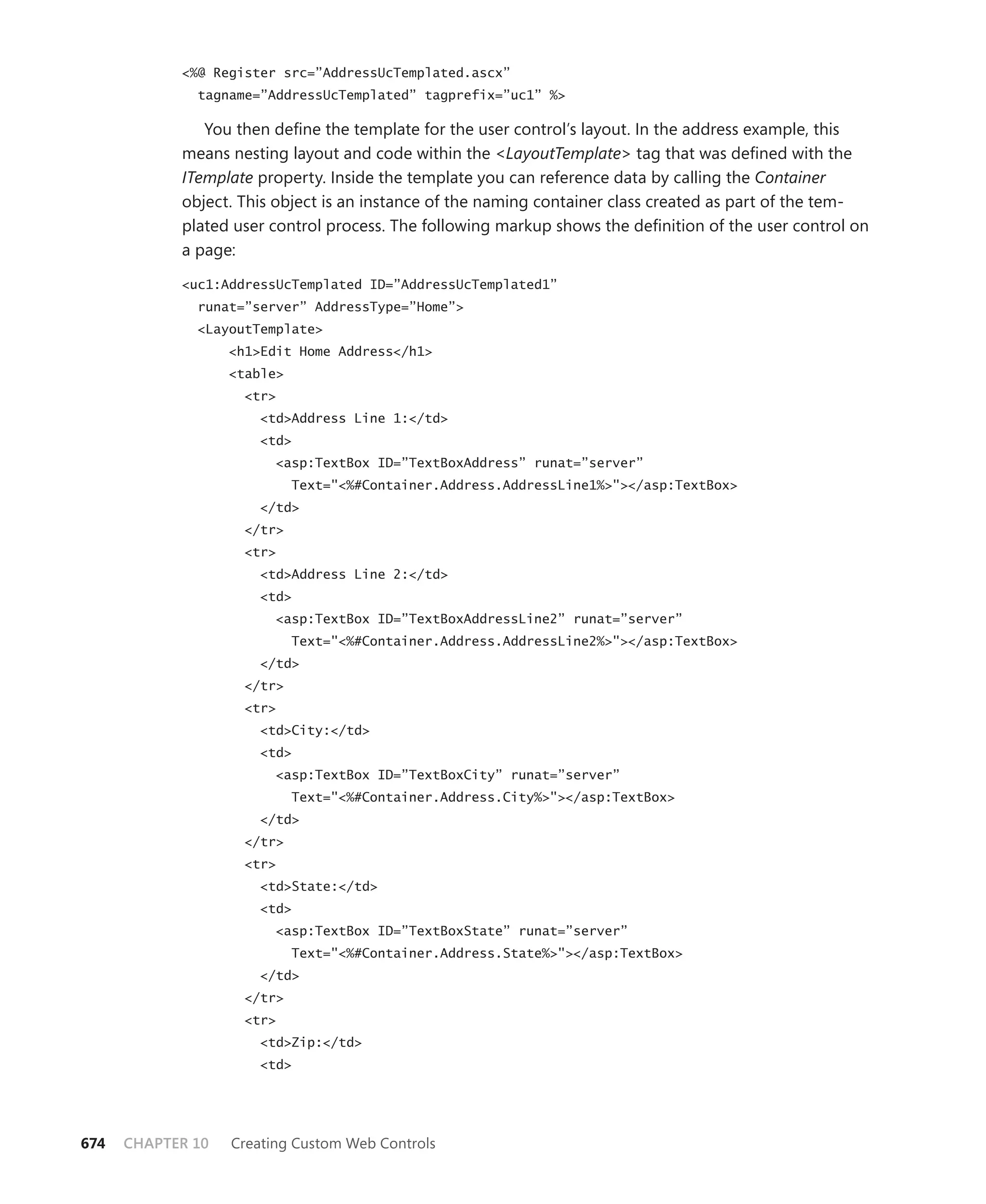 <%@ Register src=”AddressUcTemplated.ascx”
              tagname=”AddressUcTemplated” tagprefix=”uc1” %>

               You then define the template for the user control’s layout. In the address example, this
            means nesting layout and code within the <LayoutTemplate> tag that was defined with the
            ITemplate property. Inside the template you can reference data by calling the Container
            object. This object is an instance of the naming container class created as part of the tem-
            plated user control process. The following markup shows the definition of the user control on
            a page:

            <uc1:AddressUcTemplated ID=”AddressUcTemplated1”
              runat=”server” AddressType=”Home”>
              <LayoutTemplate>
                   <h1>Edit Home Address</h1>
                   <table>
                     <tr>
                       <td>Address Line 1:</td>
                       <td>
                         <asp:TextBox ID=”TextBoxAddress” runat=”server”
                             Text="<%#Container.Address.AddressLine1%>"></asp:TextBox>
                       </td>
                     </tr>
                     <tr>
                       <td>Address Line 2:</td>
                       <td>
                         <asp:TextBox ID=”TextBoxAddressLine2” runat=”server”
                             Text="<%#Container.Address.AddressLine2%>"></asp:TextBox>
                       </td>
                     </tr>
                     <tr>
                       <td>City:</td>
                       <td>
                         <asp:TextBox ID=”TextBoxCity” runat=”server”
                             Text="<%#Container.Address.City%>"></asp:TextBox>
                       </td>
                     </tr>
                     <tr>
                       <td>State:</td>
                       <td>
                         <asp:TextBox ID=”TextBoxState” runat=”server”
                             Text="<%#Container.Address.State%>"></asp:TextBox>
                       </td>
                     </tr>
                     <tr>
                       <td>Zip:</td>
                       <td>




674   CHAPTER 10   Creating Custom Web Controls
 