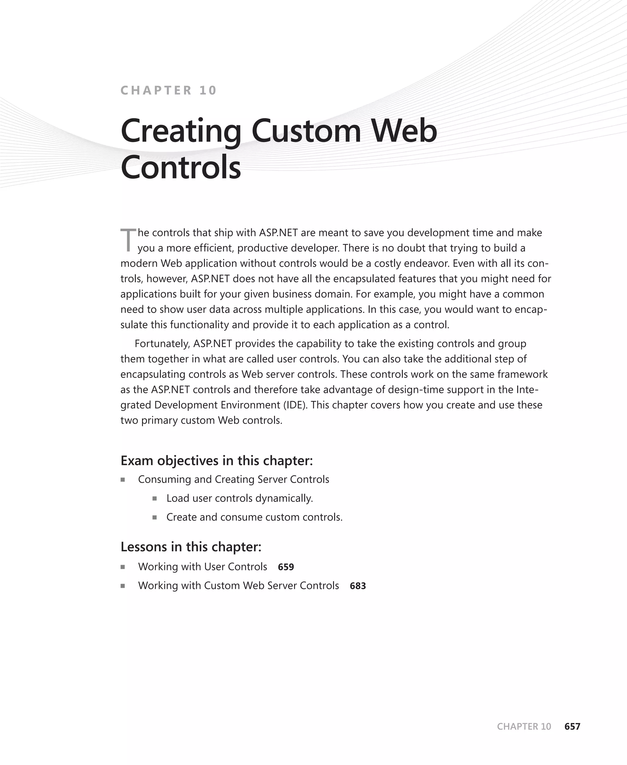 chapter 10


Creating Custom Web
Controls

T   he controls that ship with ASP.NET are meant to save you development time and make
    you a more efficient, productive developer. There is no doubt that trying to build a
modern Web application without controls would be a costly endeavor. Even with all its con-
trols, however, ASP.NET does not have all the encapsulated features that you might need for
applications built for your given business domain. For example, you might have a common
need to show user data across multiple applications. In this case, you would want to encap-
sulate this functionality and provide it to each application as a control.
   Fortunately, ASP.NET provides the capability to take the existing controls and group
them together in what are called user controls. You can also take the additional step of
encapsulating controls as Web server controls. These controls work on the same framework
as the ASP.NET controls and therefore take advantage of design-time support in the Inte-
grated Development Environment (IDE). This chapter covers how you create and use these
two primary custom Web controls.


Exam objectives in this chapter:
n	   Consuming and Creating Server Controls
       n   Load user controls dynamically.
       n   Create and consume custom controls.

Lessons in this chapter:
n	   Working with User Controls   659
n	   Working with Custom Web Server Controls     683




                                                                               CHAPTER 10     657
 