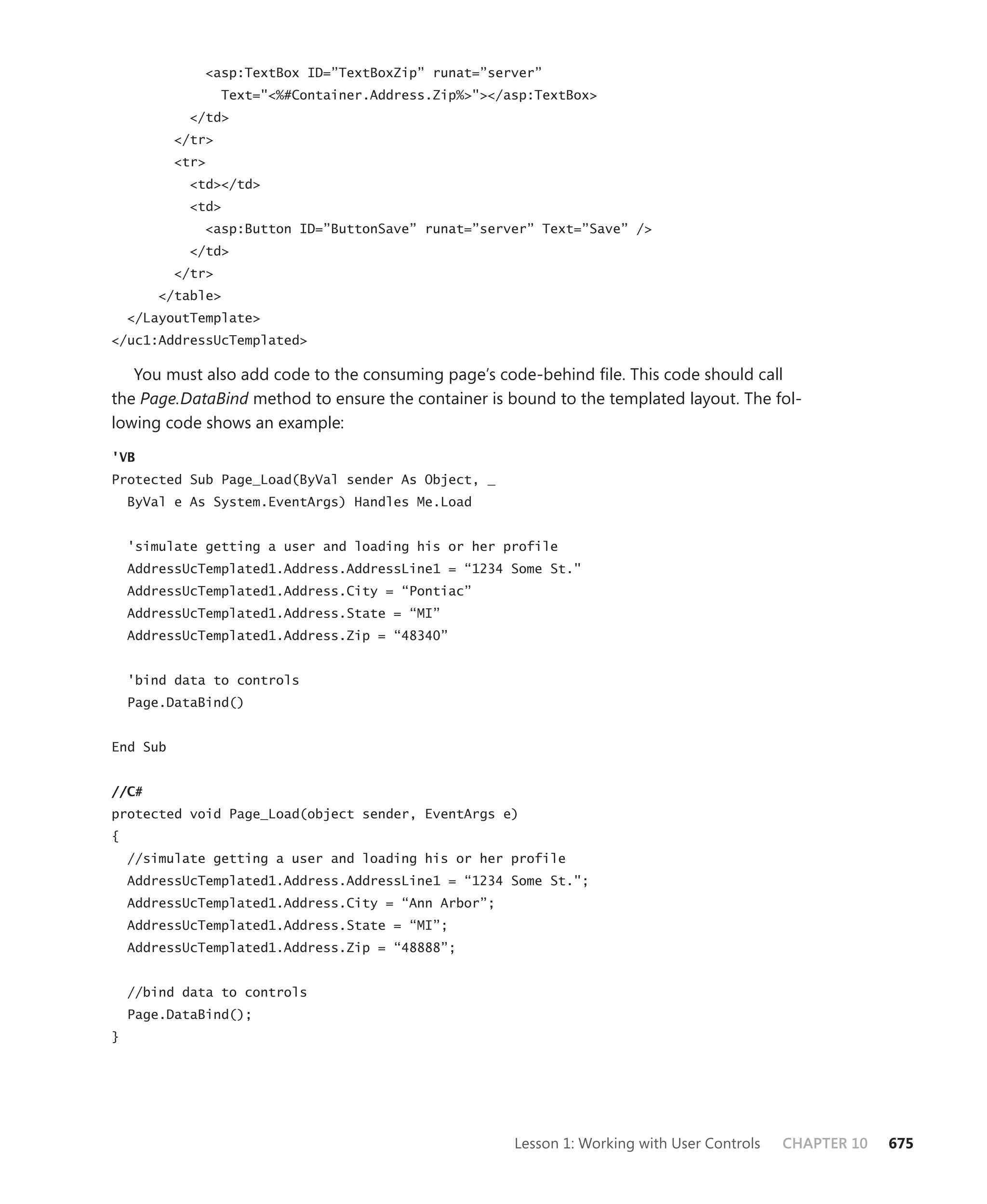 <asp:TextBox ID=”TextBoxZip” runat=”server”
                  Text="<%#Container.Address.Zip%>"></asp:TextBox>
            </td>
          </tr>
          <tr>
            <td></td>
            <td>
              <asp:Button ID=”ButtonSave” runat=”server” Text=”Save” />
            </td>
          </tr>
        </table>
    </LayoutTemplate>
</uc1:AddressUcTemplated>

   You must also add code to the consuming page’s code-behind file. This code should call
the Page.DataBind method to ensure the container is bound to the templated layout. The fol-
lowing code shows an example:

'VB
Protected Sub Page_Load(ByVal sender As Object, _
    ByVal e As System.EventArgs) Handles Me.Load


    'simulate getting a user and loading his or her profile
    AddressUcTemplated1.Address.AddressLine1 = “1234 Some St."
    AddressUcTemplated1.Address.City = “Pontiac”
    AddressUcTemplated1.Address.State = “MI”
    AddressUcTemplated1.Address.Zip = “48340”


    'bind data to controls
    Page.DataBind()


End Sub


//C#
protected void Page_Load(object sender, EventArgs e)
{
    //simulate getting a user and loading his or her profile
    AddressUcTemplated1.Address.AddressLine1 = “1234 Some St.";
    AddressUcTemplated1.Address.City = “Ann Arbor”;
    AddressUcTemplated1.Address.State = “MI”;
    AddressUcTemplated1.Address.Zip = “48888”;


    //bind data to controls
    Page.DataBind();
}




                                                       Lesson 1: Working with User Controls   CHAPTER 10   675
 