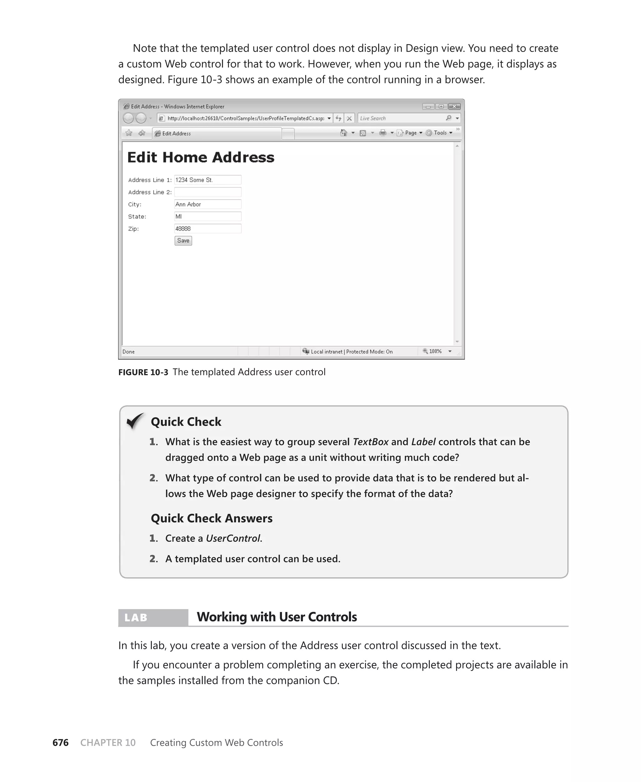 Note that the templated user control does not display in Design view. You need to create
            a custom Web control for that to work. However, when you run the Web page, it displays as
            designed. Figure 10-3 shows an example of the control running in a browser.




            figure 10-3 The templated Address user control




                   Quick check
                   1 . What is the easiest way to group several TextBox and Label controls that can be
                      dragged onto a Web page as a unit without writing much code?

                   2. What type of control can be used to provide data that is to be rendered but al-
                      lows the Web page designer to specify the format of the data?

                   Quick check answers
                   1 . Create a UserControl.

                   2. A templated user control can be used.




             Lab             Working with user controls

            In this lab, you create a version of the Address user control discussed in the text.
               If you encounter a problem completing an exercise, the completed projects are available in
            the samples installed from the companion CD.




676   CHAPTER 10   Creating Custom Web Controls
 