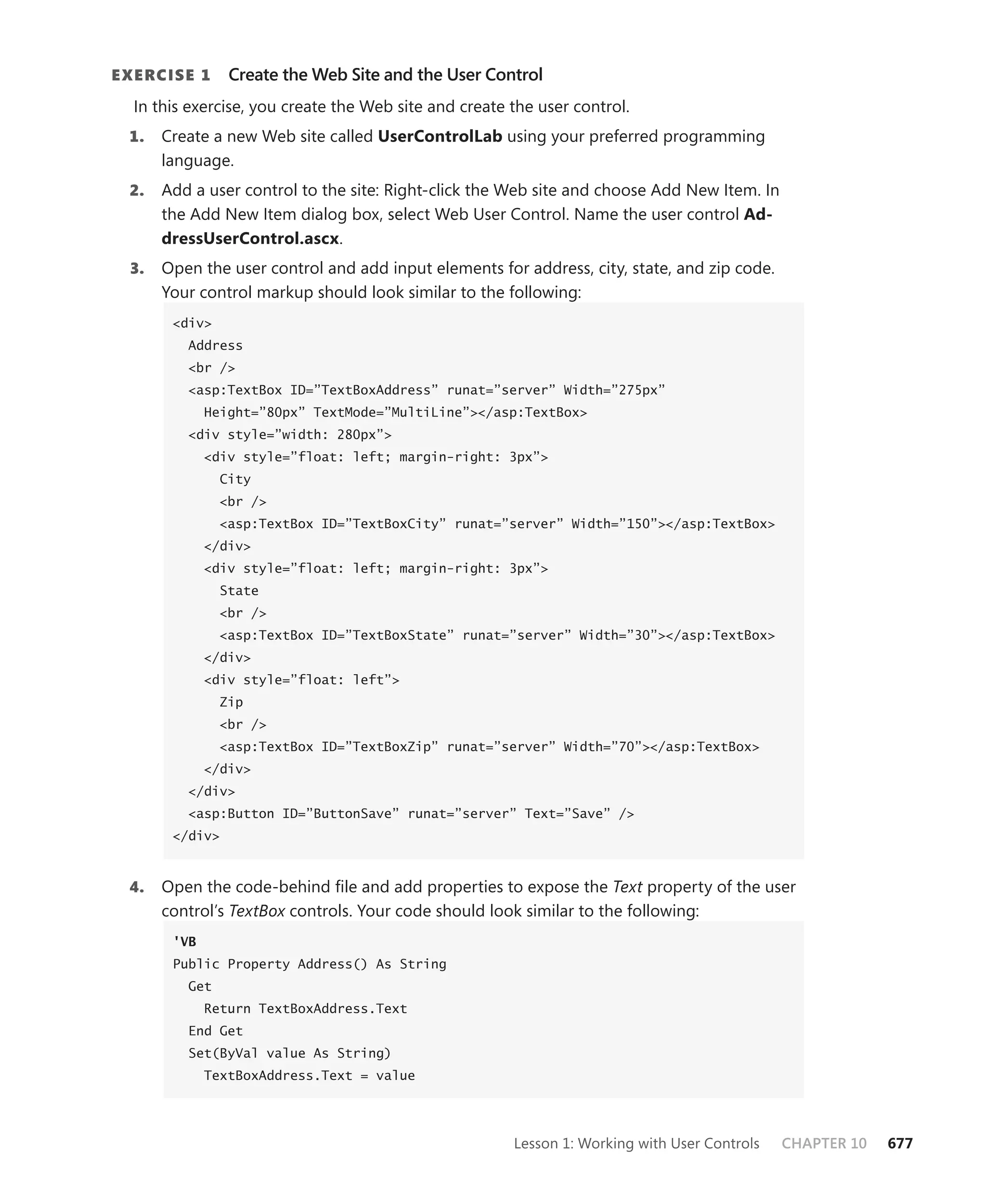 E xErcisE 1      Create the Web Site and the User Control
  In this exercise, you create the Web site and create the user control.
 1.    Create a new Web site called usercontrolLab using your preferred programming
       language.
  2.   Add a user control to the site: Right-click the Web site and choose Add New Item. In
       the Add New Item dialog box, select Web User Control. Name the user control ad-
       dressusercontrol.ascx.
  3.   Open the user control and add input elements for address, city, state, and zip code.
       Your control markup should look similar to the following:
        <div>
          Address
          <br />
          <asp:TextBox ID=”TextBoxAddress” runat=”server” Width=”275px”
              Height=”80px” TextMode=”MultiLine”></asp:TextBox>
          <div style=”width: 280px”>
              <div style=”float: left; margin-right: 3px”>
                City
                <br />
                <asp:TextBox ID=”TextBoxCity” runat=”server” Width=”150”></asp:TextBox>
              </div>
              <div style=”float: left; margin-right: 3px”>
                State
                <br />
                <asp:TextBox ID=”TextBoxState” runat=”server” Width=”30”></asp:TextBox>
              </div>
              <div style=”float: left”>
                Zip
                <br />
                <asp:TextBox ID=”TextBoxZip” runat=”server” Width=”70”></asp:TextBox>
              </div>
          </div>
          <asp:Button ID=”ButtonSave” runat=”server” Text=”Save” />
        </div>



 4.    Open the code-behind file and add properties to expose the Text property of the user
       control’s TextBox controls. Your code should look similar to the following:
        'VB
        Public Property Address() As String
          Get
              Return TextBoxAddress.Text
          End Get
          Set(ByVal value As String)
              TextBoxAddress.Text = value




                                                       Lesson 1: Working with User Controls   CHAPTER 10   677
 