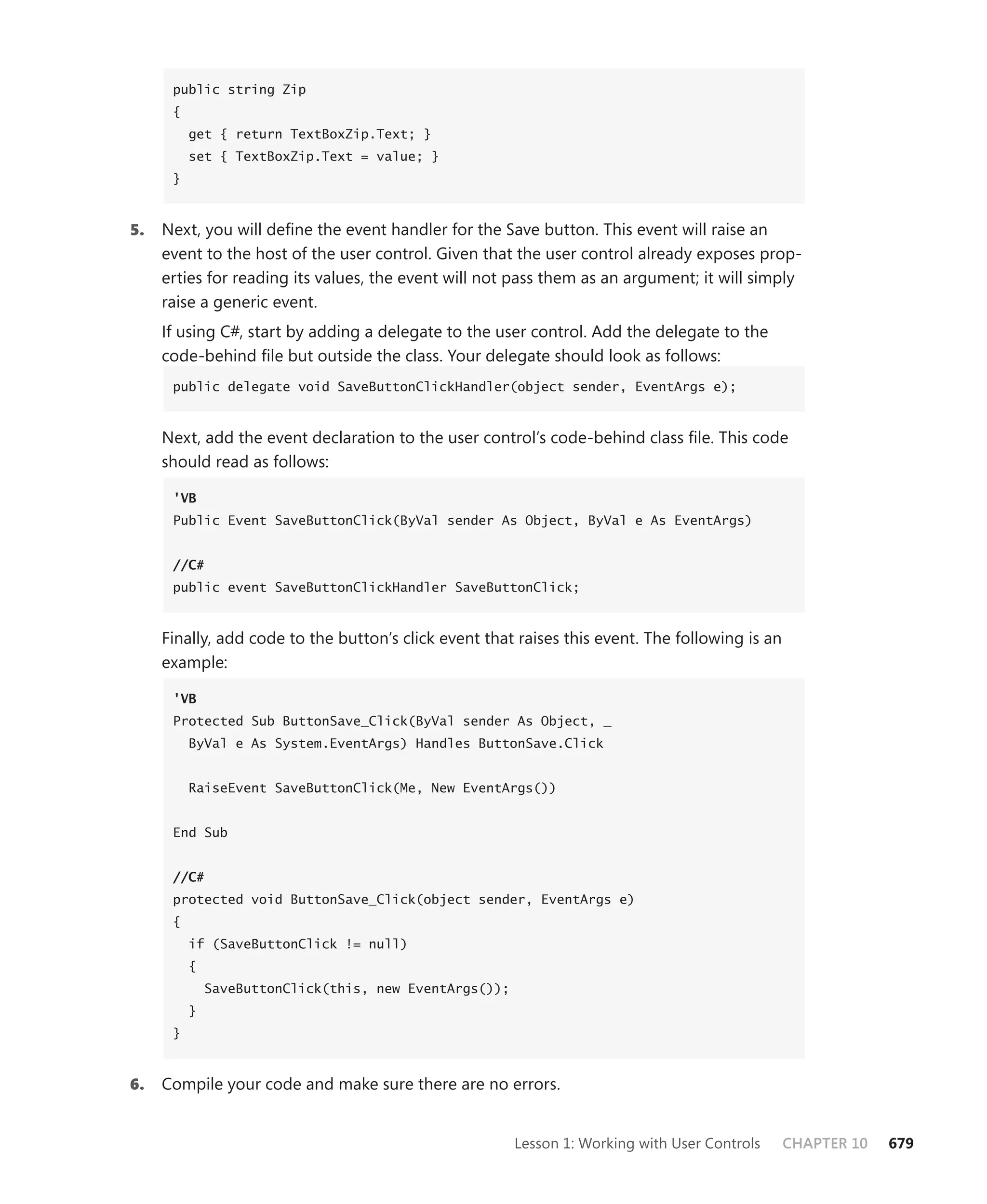 public string Zip
      {
          get { return TextBoxZip.Text; }
          set { TextBoxZip.Text = value; }
      }



5.   Next, you will define the event handler for the Save button. This event will raise an
     event to the host of the user control. Given that the user control already exposes prop-
     erties for reading its values, the event will not pass them as an argument; it will simply
     raise a generic event.
     If using C#, start by adding a delegate to the user control. Add the delegate to the
     code-behind file but outside the class. Your delegate should look as follows:
      public delegate void SaveButtonClickHandler(object sender, EventArgs e);



     Next, add the event declaration to the user control’s code-behind class file. This code
     should read as follows:

      'VB
      Public Event SaveButtonClick(ByVal sender As Object, ByVal e As EventArgs)


      //C#
      public event SaveButtonClickHandler SaveButtonClick;



     Finally, add code to the button’s click event that raises this event. The following is an
     example:

      'VB
      Protected Sub ButtonSave_Click(ByVal sender As Object, _
          ByVal e As System.EventArgs) Handles ButtonSave.Click


          RaiseEvent SaveButtonClick(Me, New EventArgs())


      End Sub


      //C#
      protected void ButtonSave_Click(object sender, EventArgs e)
      {
          if (SaveButtonClick != null)
          {
              SaveButtonClick(this, new EventArgs());
          }
      }



6.   Compile your code and make sure there are no errors.


                                                        Lesson 1: Working with User Controls     CHAPTER 10   679
 