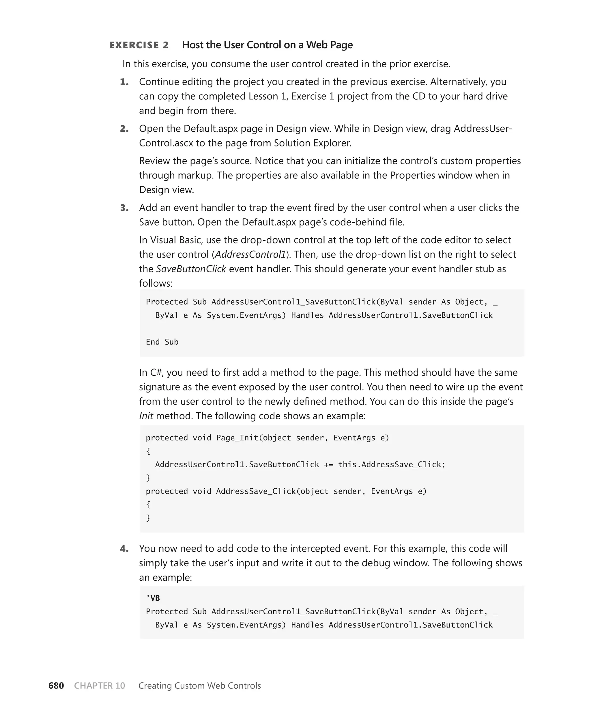 E xErcisE 2       Host the User Control on a Web Page
               In this exercise, you consume the user control created in the prior exercise.
              1.   Continue editing the project you created in the previous exercise. Alternatively, you
                   can copy the completed Lesson 1, Exercise 1 project from the CD to your hard drive
                   and begin from there.
              2.   Open the Default.aspx page in Design view. While in Design view, drag AddressUser-
                   Control.ascx to the page from Solution Explorer.
                   Review the page’s source. Notice that you can initialize the control’s custom properties
                   through markup. The properties are also available in the Properties window when in
                   Design view.
              3.   Add an event handler to trap the event fired by the user control when a user clicks the
                   Save button. Open the Default.aspx page’s code-behind file.
                   In Visual Basic, use the drop-down control at the top left of the code editor to select
                   the user control (AddressControl1). Then, use the drop-down list on the right to select
                   the SaveButtonClick event handler. This should generate your event handler stub as
                   follows:
                    Protected Sub AddressUserControl1_SaveButtonClick(ByVal sender As Object, _
                        ByVal e As System.EventArgs) Handles AddressUserControl1.SaveButtonClick


                    End Sub


                   In C#, you need to first add a method to the page. This method should have the same
                   signature as the event exposed by the user control. You then need to wire up the event
                   from the user control to the newly defined method. You can do this inside the page’s
                   Init method. The following code shows an example:

                    protected void Page_Init(object sender, EventArgs e)
                    {
                        AddressUserControl1.SaveButtonClick += this.AddressSave_Click;
                    }
                    protected void AddressSave_Click(object sender, EventArgs e)
                    {
                    }



              4.   You now need to add code to the intercepted event. For this example, this code will
                   simply take the user’s input and write it out to the debug window. The following shows
                   an example:

                    'VB
                    Protected Sub AddressUserControl1_SaveButtonClick(ByVal sender As Object, _
                        ByVal e As System.EventArgs) Handles AddressUserControl1.SaveButtonClick




680   CHAPTER 10   Creating Custom Web Controls
 