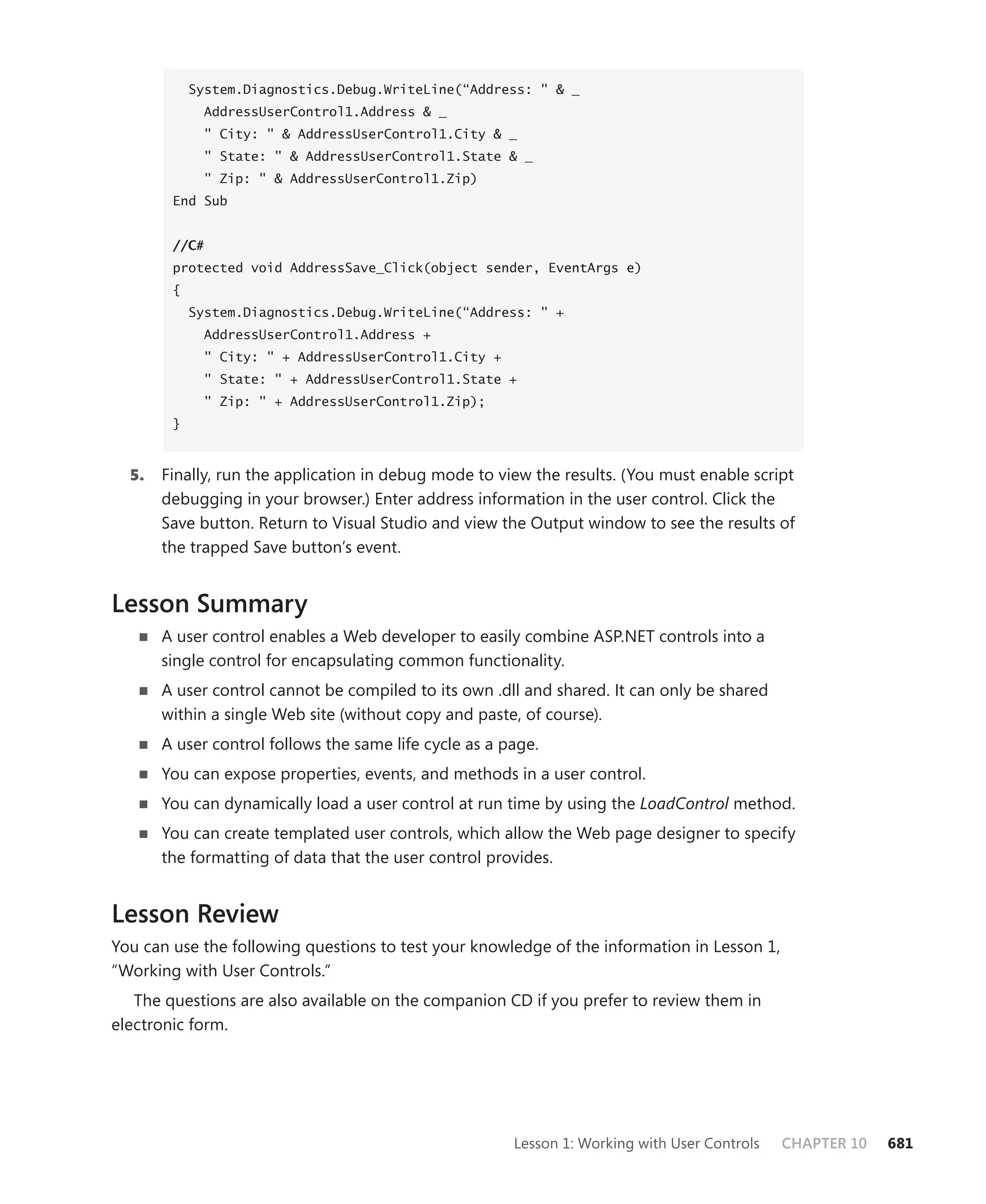 System.Diagnostics.Debug.WriteLine(“Address: " & _
              AddressUserControl1.Address & _
              " City: " & AddressUserControl1.City & _
              " State: " & AddressUserControl1.State & _
              " Zip: " & AddressUserControl1.Zip)
        End Sub


        //C#
        protected void AddressSave_Click(object sender, EventArgs e)
        {
            System.Diagnostics.Debug.WriteLine(“Address: " +
              AddressUserControl1.Address +
              " City: " + AddressUserControl1.City +
              " State: " + AddressUserControl1.State +
              " Zip: " + AddressUserControl1.Zip);
        }



  5.   Finally, run the application in debug mode to view the results. (You must enable script
       debugging in your browser.) Enter address information in the user control. Click the
       Save button. Return to Visual Studio and view the Output window to see the results of
       the trapped Save button’s event.


Lesson Summary
   n   A user control enables a Web developer to easily combine ASP.NET controls into a
       single control for encapsulating common functionality.
   n   A user control cannot be compiled to its own .dll and shared. It can only be shared
       within a single Web site (without copy and paste, of course).
   n   A user control follows the same life cycle as a page.
   n   You can expose properties, events, and methods in a user control.
   n   You can dynamically load a user control at run time by using the LoadControl method.
   n   You can create templated user controls, which allow the Web page designer to specify
       the formatting of data that the user control provides.


Lesson Review
You can use the following questions to test your knowledge of the information in Lesson 1,
“Working with User Controls.”
   The questions are also available on the companion CD if you prefer to review them in
electronic form.




                                                        Lesson 1: Working with User Controls   CHAPTER 10   681
 