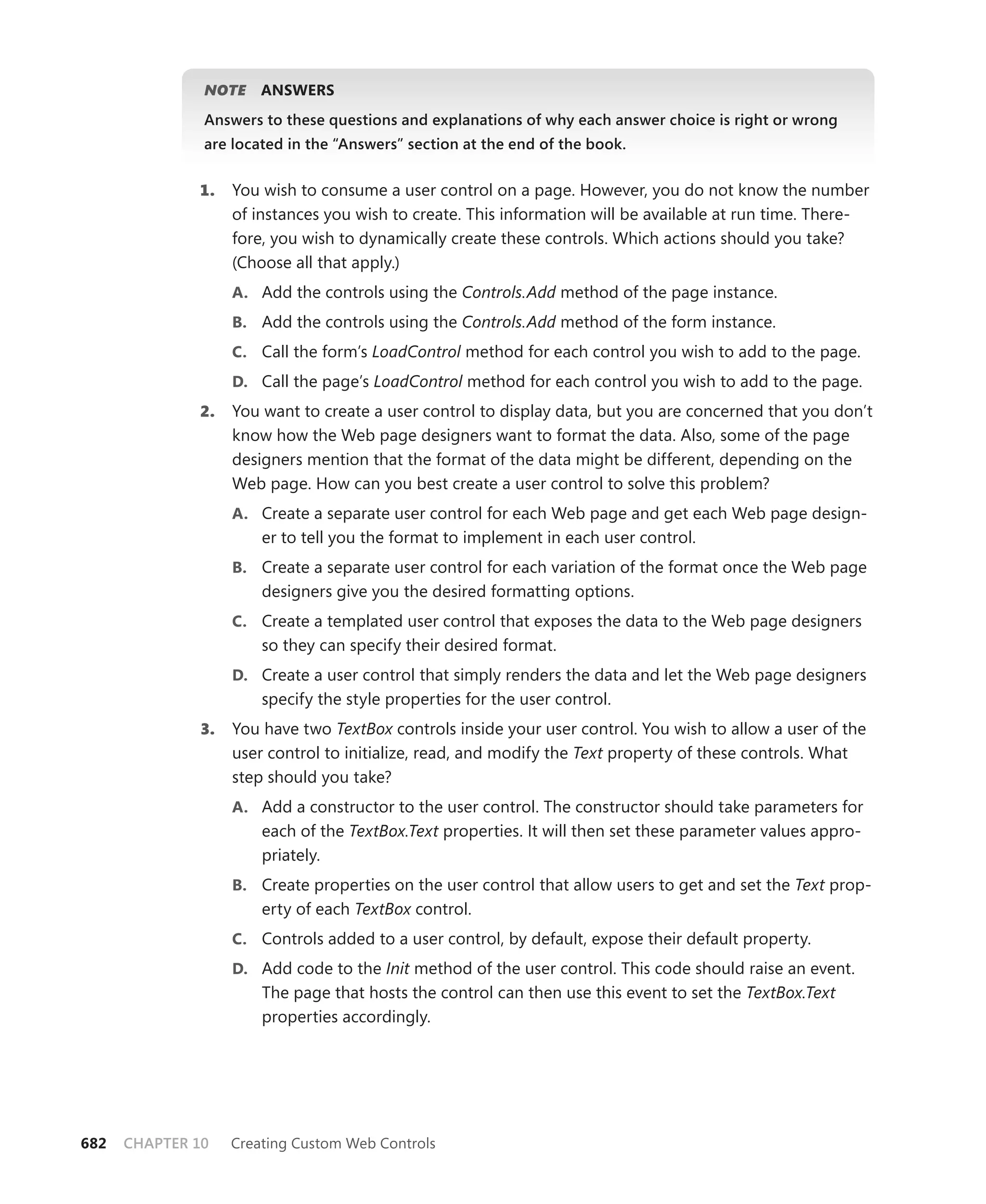 NOTE    ansWers
               Answers to these questions and explanations of why each answer choice is right or wrong
               are located in the “Answers” section at the end of the book.


              1.   You wish to consume a user control on a page. However, you do not know the number
                   of instances you wish to create. This information will be available at run time. There-
                   fore, you wish to dynamically create these controls. Which actions should you take?
                   (Choose all that apply.)
                   a. Add the controls using the Controls.Add method of the page instance.
                   b. Add the controls using the Controls.Add method of the form instance.
                   c. Call the form’s LoadControl method for each control you wish to add to the page.
                   d. Call the page’s LoadControl method for each control you wish to add to the page.
              2.   You want to create a user control to display data, but you are concerned that you don’t
                   know how the Web page designers want to format the data. Also, some of the page
                   designers mention that the format of the data might be different, depending on the
                   Web page. How can you best create a user control to solve this problem?
                   a. Create a separate user control for each Web page and get each Web page design-
                       er to tell you the format to implement in each user control.
                   b. Create a separate user control for each variation of the format once the Web page
                       designers give you the desired formatting options.
                   c. Create a templated user control that exposes the data to the Web page designers
                       so they can specify their desired format.
                   d. Create a user control that simply renders the data and let the Web page designers
                       specify the style properties for the user control.
              3.   You have two TextBox controls inside your user control. You wish to allow a user of the
                   user control to initialize, read, and modify the Text property of these controls. What
                   step should you take?
                   a. Add a constructor to the user control. The constructor should take parameters for
                       each of the TextBox.Text properties. It will then set these parameter values appro-
                       priately.
                   b. Create properties on the user control that allow users to get and set the Text prop-
                       erty of each TextBox control.
                   c. Controls added to a user control, by default, expose their default property.
                   d. Add code to the Init method of the user control. This code should raise an event.
                       The page that hosts the control can then use this event to set the TextBox.Text
                       properties accordingly.




682   CHAPTER 10   Creating Custom Web Controls
 