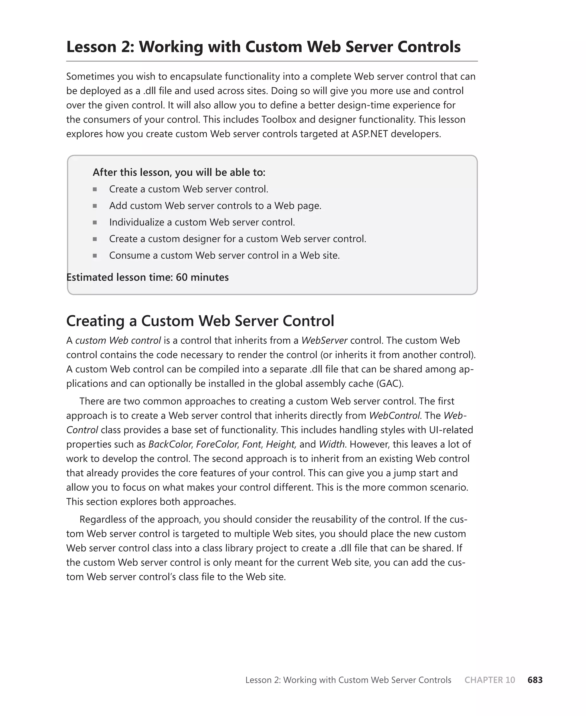 Lesson 2: Working with custom Web server controls
Sometimes you wish to encapsulate functionality into a complete Web server control that can
be deployed as a .dll file and used across sites. Doing so will give you more use and control
over the given control. It will also allow you to define a better design-time experience for
the consumers of your control. This includes Toolbox and designer functionality. This lesson
explores how you create custom Web server controls targeted at ASP.NET developers.


      After this lesson, you will be able to:
      n	   Create a custom Web server control.
      n	   Add custom Web server controls to a Web page.
      n	   Individualize a custom Web server control.
      n	   Create a custom designer for a custom Web server control.
      n	   Consume a custom Web server control in a Web site.

Estimated lesson time: 60 minutes



Creating a Custom Web Server Control
A custom Web control is a control that inherits from a WebServer control. The custom Web
control contains the code necessary to render the control (or inherits it from another control).
A custom Web control can be compiled into a separate .dll file that can be shared among ap-
plications and can optionally be installed in the global assembly cache (GAC).
    There are two common approaches to creating a custom Web server control. The first
approach is to create a Web server control that inherits directly from WebControl. The Web-
Control class provides a base set of functionality. This includes handling styles with UI-related
properties such as BackColor, ForeColor, Font, Height, and Width. However, this leaves a lot of
work to develop the control. The second approach is to inherit from an existing Web control
that already provides the core features of your control. This can give you a jump start and
allow you to focus on what makes your control different. This is the more common scenario.
This section explores both approaches.
   Regardless of the approach, you should consider the reusability of the control. If the cus-
tom Web server control is targeted to multiple Web sites, you should place the new custom
Web server control class into a class library project to create a .dll file that can be shared. If
the custom Web server control is only meant for the current Web site, you can add the cus-
tom Web server control’s class file to the Web site.




                                           Lesson 2: Working with Custom Web Server Controls     CHAPTER 10   683
 