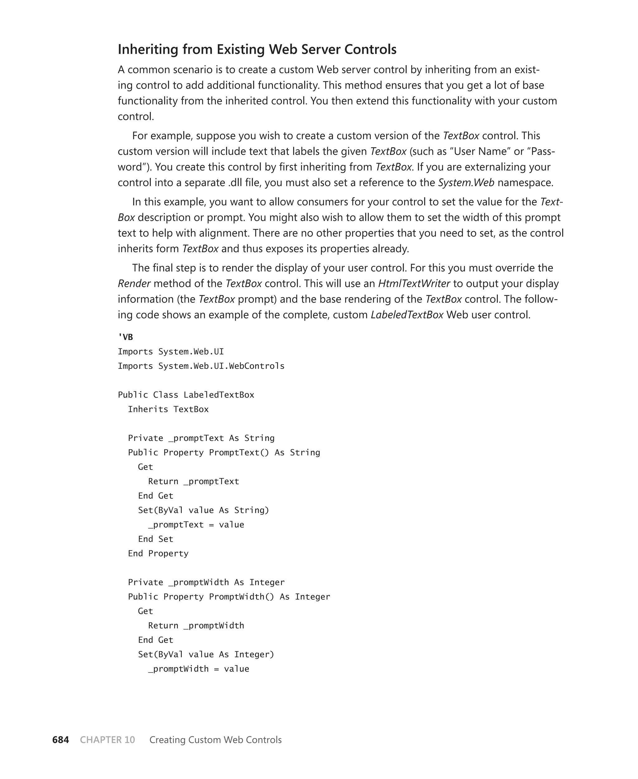 Inheriting from Existing Web Server Controls
            A common scenario is to create a custom Web server control by inheriting from an exist-
            ing control to add additional functionality. This method ensures that you get a lot of base
            functionality from the inherited control. You then extend this functionality with your custom
            control.
               For example, suppose you wish to create a custom version of the TextBox control. This
            custom version will include text that labels the given TextBox (such as “User Name” or “Pass-
            word”). You create this control by first inheriting from TextBox. If you are externalizing your
            control into a separate .dll file, you must also set a reference to the System.Web namespace.
               In this example, you want to allow consumers for your control to set the value for the Text-
            Box description or prompt. You might also wish to allow them to set the width of this prompt
            text to help with alignment. There are no other properties that you need to set, as the control
            inherits form TextBox and thus exposes its properties already.
               The final step is to render the display of your user control. For this you must override the
            Render method of the TextBox control. This will use an HtmlTextWriter to output your display
            information (the TextBox prompt) and the base rendering of the TextBox control. The follow-
            ing code shows an example of the complete, custom LabeledTextBox Web user control.

            'VB
            Imports System.Web.UI
            Imports System.Web.UI.WebControls


            Public Class LabeledTextBox
              Inherits TextBox


              Private _promptText As String
              Public Property PromptText() As String
                   Get
                     Return _promptText
                   End Get
                   Set(ByVal value As String)
                     _promptText = value
                   End Set
              End Property


              Private _promptWidth As Integer
              Public Property PromptWidth() As Integer
                   Get
                     Return _promptWidth
                   End Get
                   Set(ByVal value As Integer)
                     _promptWidth = value




684   CHAPTER 10     Creating Custom Web Controls
 