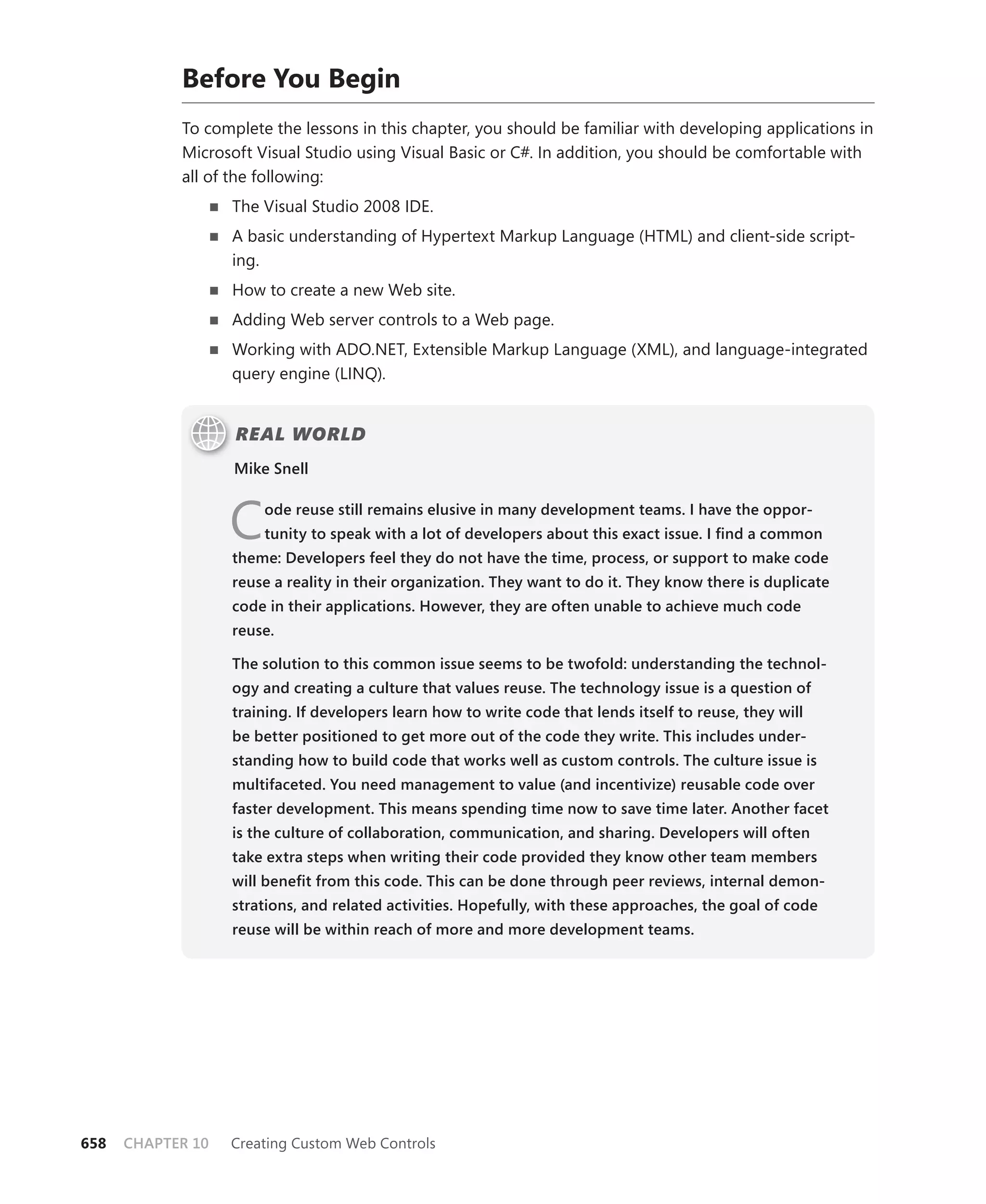 before you begin
            To complete the lessons in this chapter, you should be familiar with developing applications in
            Microsoft Visual Studio using Visual Basic or C#. In addition, you should be comfortable with
            all of the following:
                   n   The Visual Studio 2008 IDE.
                   n   A basic understanding of Hypertext Markup Language (HTML) and client-side script-
                       ing.
                   n   How to create a new Web site.
                   n   Adding Web server controls to a Web page.
                   n   Working with ADO.NET, Extensible Markup Language (XML), and language-integrated
                       query engine (LINQ).


                       REAL WORLD
                       Mike Snell



                       C   ode reuse still remains elusive in many development teams. I have the oppor-
                           tunity to speak with a lot of developers about this exact issue. I find a common
                       theme: Developers feel they do not have the time, process, or support to make code
                       reuse a reality in their organization. They want to do it. They know there is duplicate
                       code in their applications. However, they are often unable to achieve much code
                       reuse.

                       The solution to this common issue seems to be twofold: understanding the technol-
                       ogy and creating a culture that values reuse. The technology issue is a question of
                       training. If developers learn how to write code that lends itself to reuse, they will
                       be better positioned to get more out of the code they write. This includes under-
                       standing how to build code that works well as custom controls. The culture issue is
                       multifaceted. you need management to value (and incentivize) reusable code over
                       faster development. This means spending time now to save time later. Another facet
                       is the culture of collaboration, communication, and sharing. Developers will often
                       take extra steps when writing their code provided they know other team members
                       will benefit from this code. This can be done through peer reviews, internal demon-
                       strations, and related activities. Hopefully, with these approaches, the goal of code
                       reuse will be within reach of more and more development teams.




658   CHAPTER 10       Creating Custom Web Controls
 