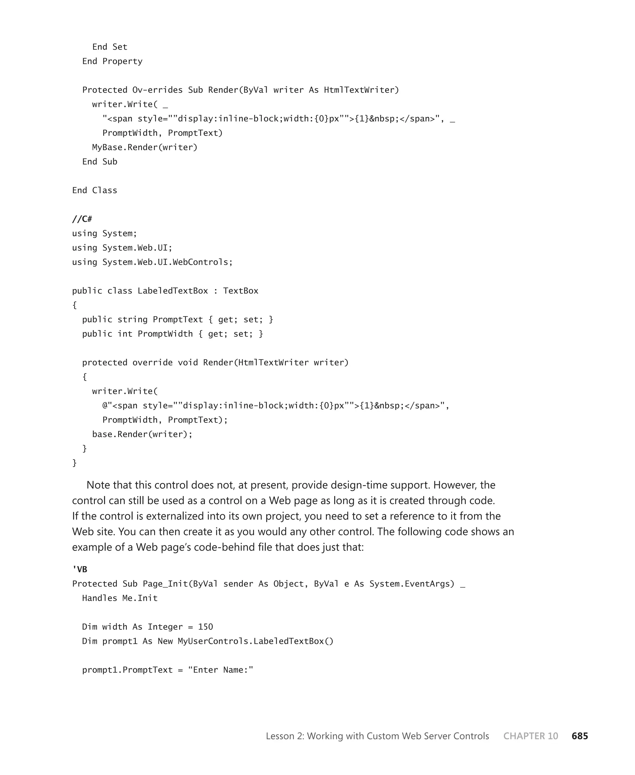 End Set
    End Property


    Protected Ov-errides Sub Render(ByVal writer As HtmlTextWriter)
        writer.Write( _
          "<span style="”display:inline-block;width:{0}px”">{1}&nbsp;</span>", _
          PromptWidth, PromptText)
        MyBase.Render(writer)
    End Sub


End Class


//C#
using System;
using System.Web.UI;
using System.Web.UI.WebControls;


public class LabeledTextBox : TextBox
{
    public string PromptText { get; set; }
    public int PromptWidth { get; set; }


    protected override void Render(HtmlTextWriter writer)
    {
        writer.Write(
          @"<span style="”display:inline-block;width:{0}px”">{1}&nbsp;</span>",
          PromptWidth, PromptText);
        base.Render(writer);
    }
}

    Note that this control does not, at present, provide design-time support. However, the
control can still be used as a control on a Web page as long as it is created through code.
If the control is externalized into its own project, you need to set a reference to it from the
Web site. You can then create it as you would any other control. The following code shows an
example of a Web page’s code-behind file that does just that:

'VB
Protected Sub Page_Init(ByVal sender As Object, ByVal e As System.EventArgs) _
    Handles Me.Init


    Dim width As Integer = 150
    Dim prompt1 As New MyUserControls.LabeledTextBox()


    prompt1.PromptText = “Enter Name:"




                                           Lesson 2: Working with Custom Web Server Controls   CHAPTER 10   685
 