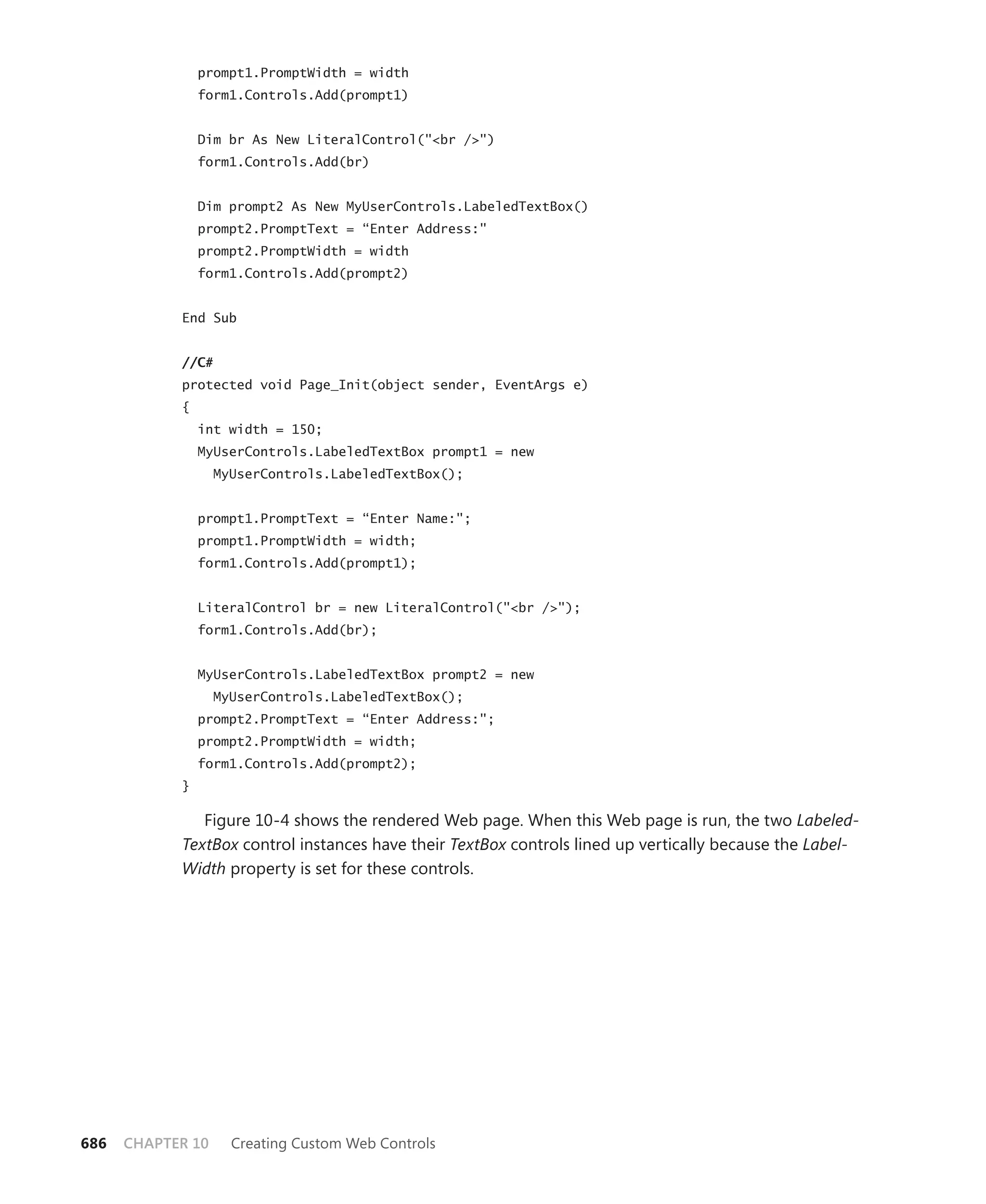 prompt1.PromptWidth = width
                form1.Controls.Add(prompt1)


                Dim br As New LiteralControl("<br />")
                form1.Controls.Add(br)


                Dim prompt2 As New MyUserControls.LabeledTextBox()
                prompt2.PromptText = “Enter Address:"
                prompt2.PromptWidth = width
                form1.Controls.Add(prompt2)


            End Sub


            //C#
            protected void Page_Init(object sender, EventArgs e)
            {
                int width = 150;
                MyUserControls.LabeledTextBox prompt1 = new
                   MyUserControls.LabeledTextBox();


                prompt1.PromptText = “Enter Name:";
                prompt1.PromptWidth = width;
                form1.Controls.Add(prompt1);


                LiteralControl br = new LiteralControl("<br />");
                form1.Controls.Add(br);


                MyUserControls.LabeledTextBox prompt2 = new
                   MyUserControls.LabeledTextBox();
                prompt2.PromptText = “Enter Address:";
                prompt2.PromptWidth = width;
                form1.Controls.Add(prompt2);
            }

               Figure 10-4 shows the rendered Web page. When this Web page is run, the two Labeled-
            TextBox control instances have their TextBox controls lined up vertically because the Label-
            Width property is set for these controls.




686   CHAPTER 10     Creating Custom Web Controls
 