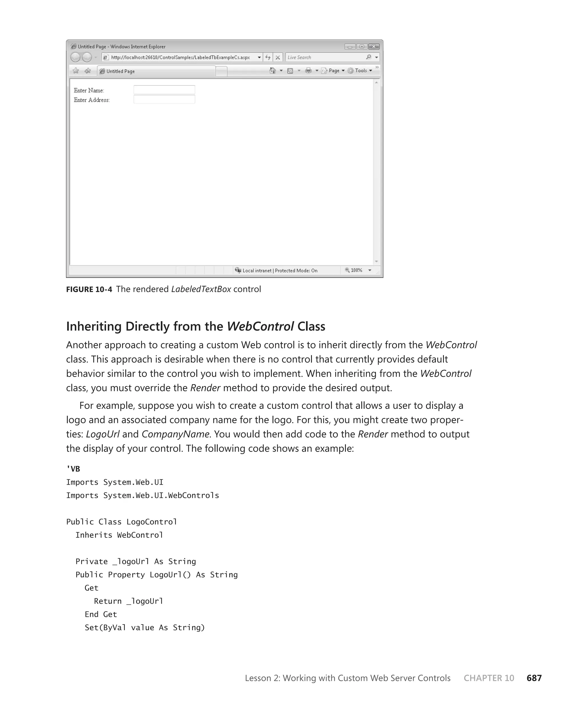figure 10-4 The rendered LabeledTextBox control




Inheriting Directly from the WebControl Class
Another approach to creating a custom Web control is to inherit directly from the WebControl
class. This approach is desirable when there is no control that currently provides default
behavior similar to the control you wish to implement. When inheriting from the WebControl
class, you must override the Render method to provide the desired output.
    For example, suppose you wish to create a custom control that allows a user to display a
logo and an associated company name for the logo. For this, you might create two proper-
ties: LogoUrl and CompanyName. You would then add code to the Render method to output
the display of your control. The following code shows an example:

'VB
Imports System.Web.UI
Imports System.Web.UI.WebControls


Public Class LogoControl
  Inherits WebControl


  Private _logoUrl As String
  Public Property LogoUrl() As String
      Get
        Return _logoUrl
      End Get
      Set(ByVal value As String)




                                           Lesson 2: Working with Custom Web Server Controls   CHAPTER 10   687
 