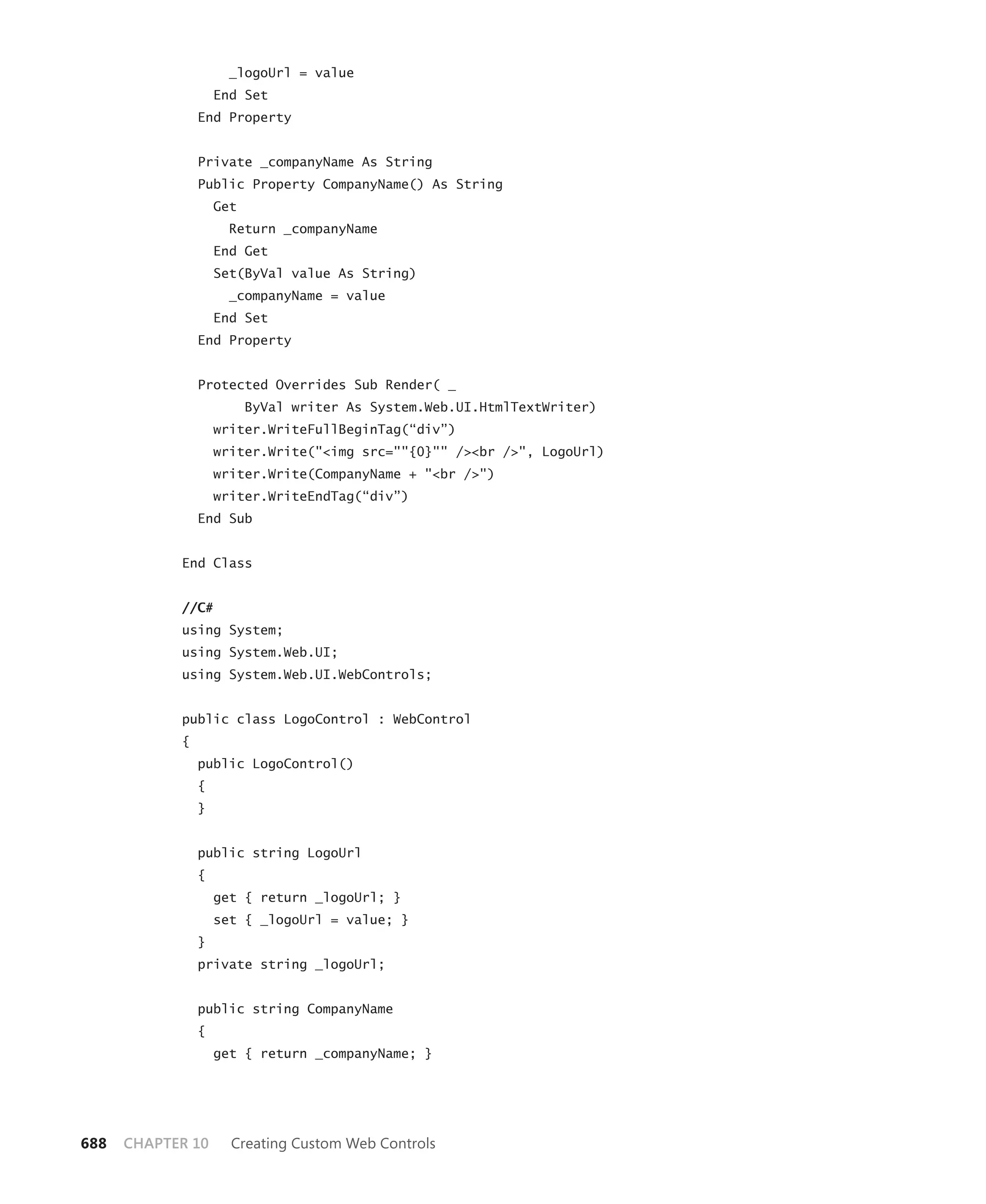 _logoUrl = value
                    End Set
                End Property


                Private _companyName As String
                Public Property CompanyName() As String
                    Get
                      Return _companyName
                    End Get
                    Set(ByVal value As String)
                      _companyName = value
                    End Set
                End Property


                Protected Overrides Sub Render( _
                          ByVal writer As System.Web.UI.HtmlTextWriter)
                    writer.WriteFullBeginTag(“div”)
                    writer.Write("<img src=""{0}"" /><br />", LogoUrl)
                    writer.Write(CompanyName + "<br />")
                    writer.WriteEndTag(“div”)
                End Sub


            End Class


            //C#
            using System;
            using System.Web.UI;
            using System.Web.UI.WebControls;


            public class LogoControl : WebControl
            {
                public LogoControl()
                {
                }


                public string LogoUrl
                {
                    get { return _logoUrl; }
                    set { _logoUrl = value; }
                }
                private string _logoUrl;


                public string CompanyName
                {
                    get { return _companyName; }




688   CHAPTER 10      Creating Custom Web Controls
 