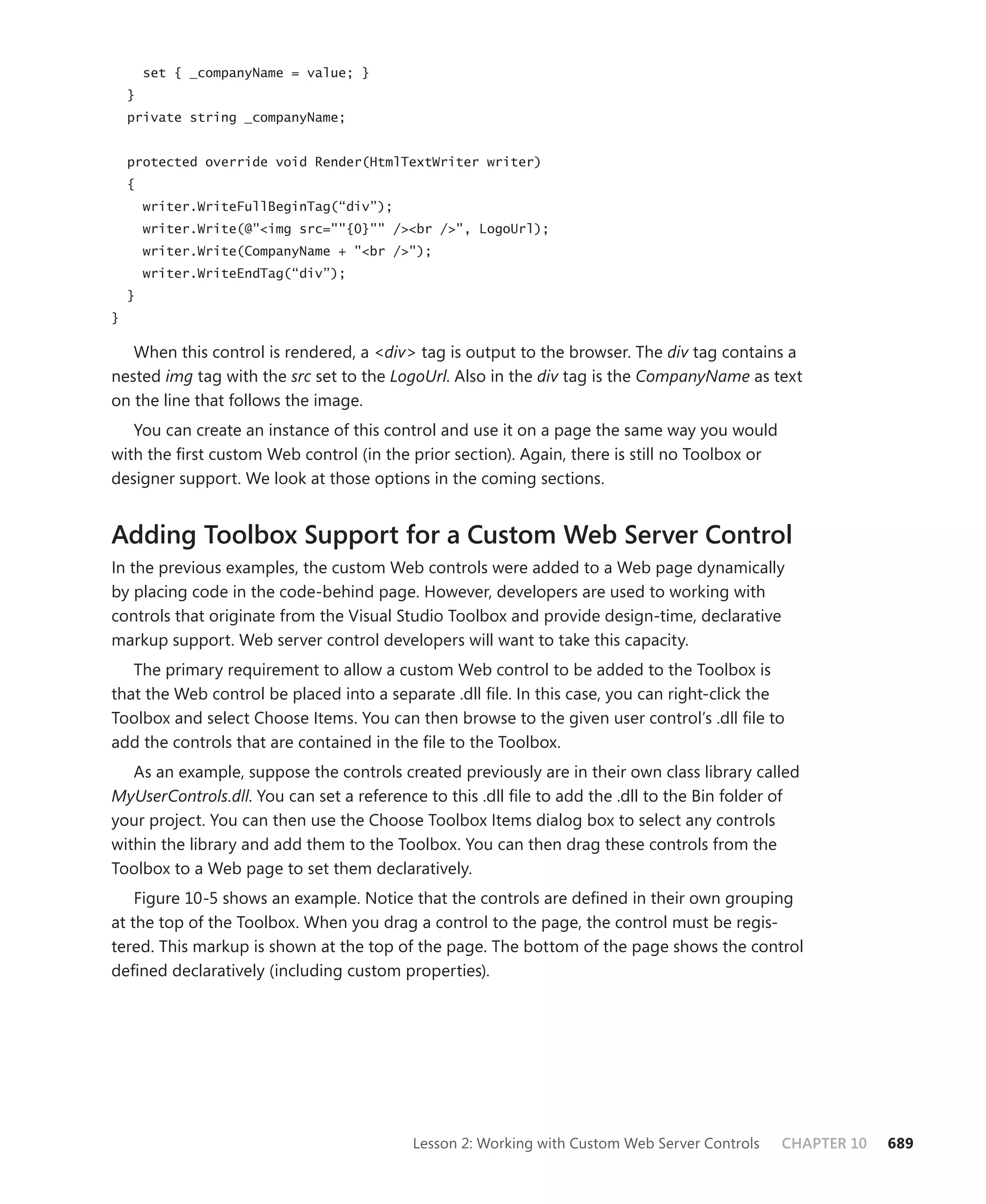 set { _companyName = value; }
    }
    private string _companyName;


    protected override void Render(HtmlTextWriter writer)
    {
        writer.WriteFullBeginTag(“div”);
        writer.Write(@"<img src=""{0}"" /><br />", LogoUrl);
        writer.Write(CompanyName + "<br />");
        writer.WriteEndTag(“div”);
    }
}

   When this control is rendered, a <div> tag is output to the browser. The div tag contains a
nested img tag with the src set to the LogoUrl. Also in the div tag is the CompanyName as text
on the line that follows the image.
   You can create an instance of this control and use it on a page the same way you would
with the first custom Web control (in the prior section). Again, there is still no Toolbox or
designer support. We look at those options in the coming sections.


Adding Toolbox Support for a Custom Web Server Control
In the previous examples, the custom Web controls were added to a Web page dynamically
by placing code in the code-behind page. However, developers are used to working with
controls that originate from the Visual Studio Toolbox and provide design-time, declarative
markup support. Web server control developers will want to take this capacity.
   The primary requirement to allow a custom Web control to be added to the Toolbox is
that the Web control be placed into a separate .dll file. In this case, you can right-click the
Toolbox and select Choose Items. You can then browse to the given user control’s .dll file to
add the controls that are contained in the file to the Toolbox.
   As an example, suppose the controls created previously are in their own class library called
MyUserControls.dll. You can set a reference to this .dll file to add the .dll to the Bin folder of
your project. You can then use the Choose Toolbox Items dialog box to select any controls
within the library and add them to the Toolbox. You can then drag these controls from the
Toolbox to a Web page to set them declaratively.
    Figure 10-5 shows an example. Notice that the controls are defined in their own grouping
at the top of the Toolbox. When you drag a control to the page, the control must be regis-
tered. This markup is shown at the top of the page. The bottom of the page shows the control
defined declaratively (including custom properties).




                                           Lesson 2: Working with Custom Web Server Controls    CHAPTER 10   689
 