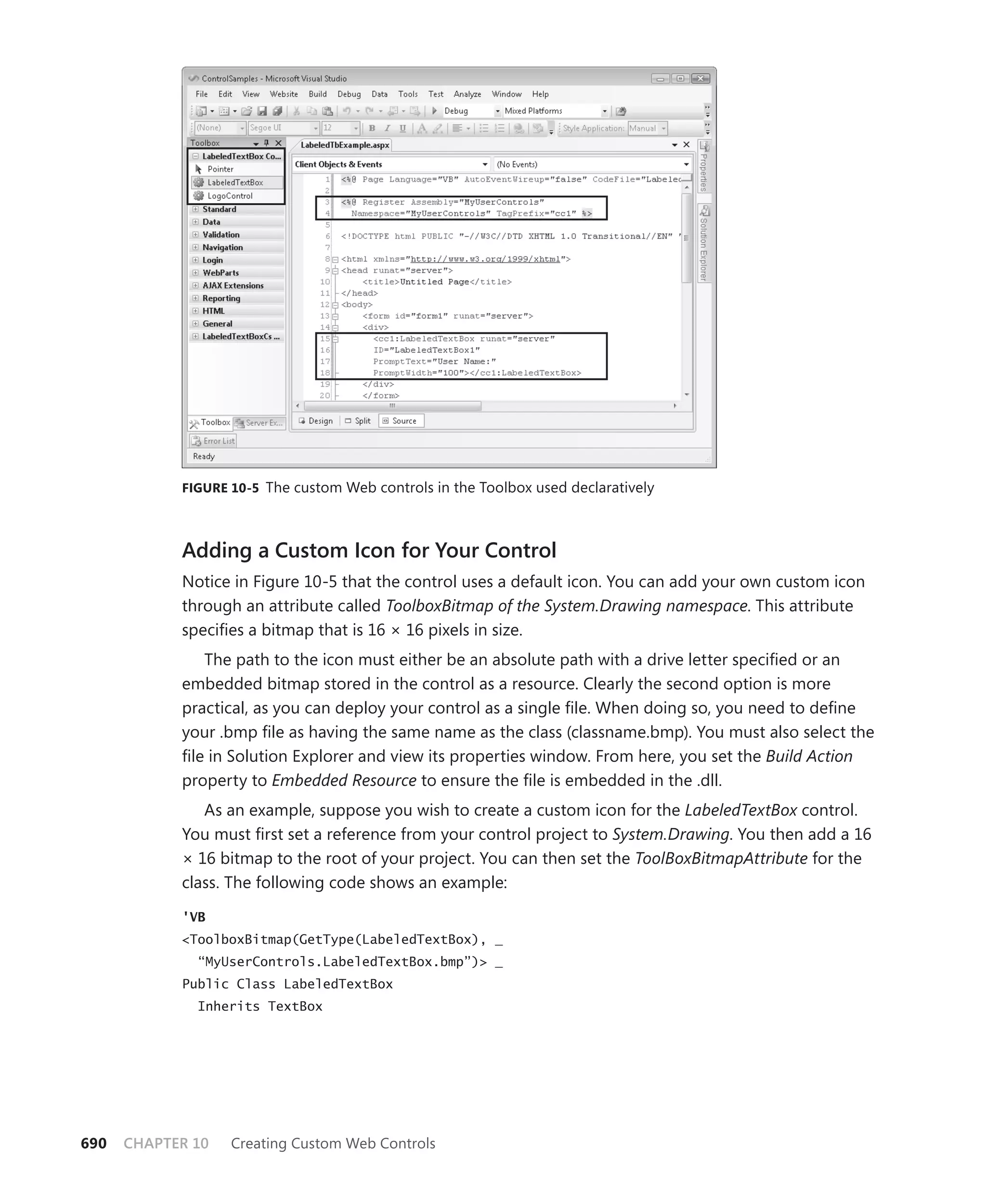 figure 10-5 The custom Web controls in the Toolbox used declaratively




            Adding a Custom Icon for your Control
            Notice in Figure 10-5 that the control uses a default icon. You can add your own custom icon
            through an attribute called ToolboxBitmap of the System.Drawing namespace. This attribute
            specifies a bitmap that is 16 × 16 pixels in size.
                The path to the icon must either be an absolute path with a drive letter specified or an
            embedded bitmap stored in the control as a resource. Clearly the second option is more
            practical, as you can deploy your control as a single file. When doing so, you need to define
            your .bmp file as having the same name as the class (classname.bmp). You must also select the
            file in Solution Explorer and view its properties window. From here, you set the Build Action
            property to Embedded Resource to ensure the file is embedded in the .dll.
               As an example, suppose you wish to create a custom icon for the LabeledTextBox control.
            You must first set a reference from your control project to System.Drawing. You then add a 16
            × 16 bitmap to the root of your project. You can then set the ToolBoxBitmapAttribute for the
            class. The following code shows an example:

            'VB
            <ToolboxBitmap(GetType(LabeledTextBox), _
              “MyUserControls.LabeledTextBox.bmp”)> _
            Public Class LabeledTextBox
              Inherits TextBox




690   CHAPTER 10   Creating Custom Web Controls
 