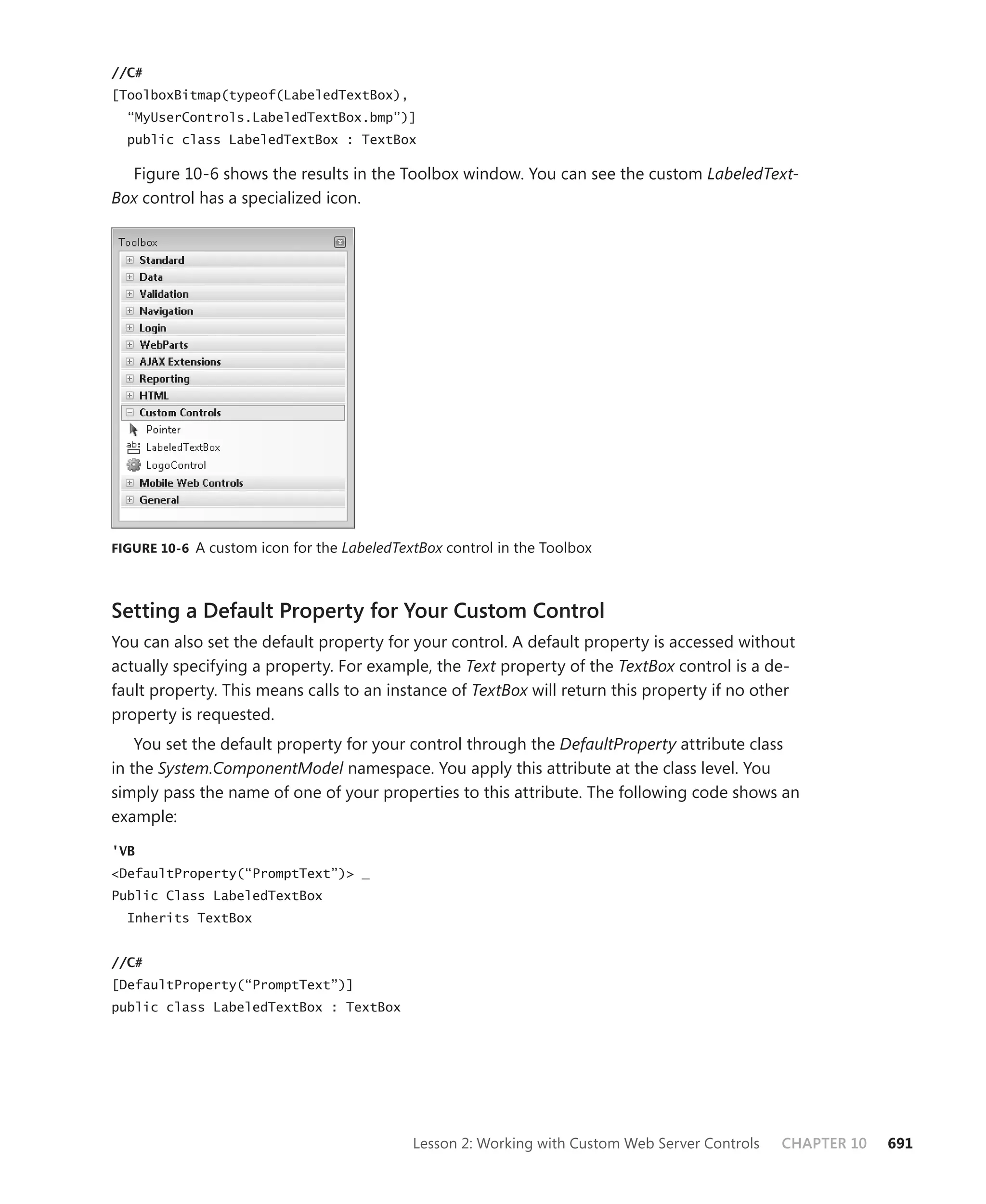 //C#
[ToolboxBitmap(typeof(LabeledTextBox),
  “MyUserControls.LabeledTextBox.bmp”)]
  public class LabeledTextBox : TextBox

  Figure 10-6 shows the results in the Toolbox window. You can see the custom LabeledText-
Box control has a specialized icon.




figure 10-6 A custom icon for the LabeledTextBox control in the Toolbox




Setting a Default Property for your Custom Control
You can also set the default property for your control. A default property is accessed without
actually specifying a property. For example, the Text property of the TextBox control is a de-
fault property. This means calls to an instance of TextBox will return this property if no other
property is requested.
    You set the default property for your control through the DefaultProperty attribute class
in the System.ComponentModel namespace. You apply this attribute at the class level. You
simply pass the name of one of your properties to this attribute. The following code shows an
example:

'VB
<DefaultProperty(“PromptText”)> _
Public Class LabeledTextBox
  Inherits TextBox


//C#
[DefaultProperty(“PromptText”)]
public class LabeledTextBox : TextBox




                                            Lesson 2: Working with Custom Web Server Controls   CHAPTER 10   691
 