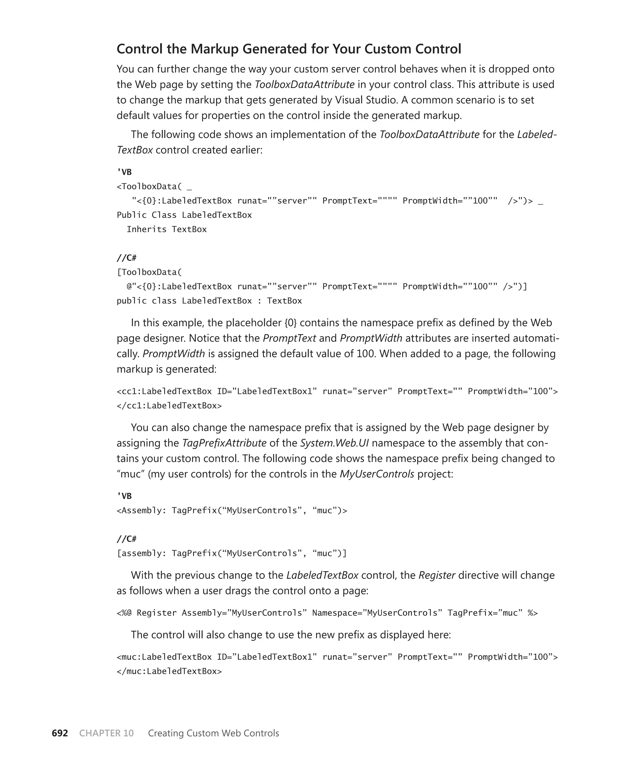 Control the Markup generated for your Custom Control
            You can further change the way your custom server control behaves when it is dropped onto
            the Web page by setting the ToolboxDataAttribute in your control class. This attribute is used
            to change the markup that gets generated by Visual Studio. A common scenario is to set
            default values for properties on the control inside the generated markup.
               The following code shows an implementation of the ToolboxDataAttribute for the Labeled-
            TextBox control created earlier:

            'VB
            <ToolboxData( _
               "<{0}:LabeledTextBox runat="”server”" PromptText="""" PromptWidth="”100”"       />")> _
            Public Class LabeledTextBox
              Inherits TextBox


            //C#
            [ToolboxData(
              @"<{0}:LabeledTextBox runat="”server”" PromptText="""" PromptWidth="”100”" />")]
            public class LabeledTextBox : TextBox

               In this example, the placeholder {0} contains the namespace prefix as defined by the Web
            page designer. Notice that the PromptText and PromptWidth attributes are inserted automati-
            cally. PromptWidth is assigned the default value of 100. When added to a page, the following
            markup is generated:

            <cc1:LabeledTextBox ID=”LabeledTextBox1” runat=”server” PromptText="" PromptWidth=”100”>
            </cc1:LabeledTextBox>

               You can also change the namespace prefix that is assigned by the Web page designer by
            assigning the TagPrefixAttribute of the System.Web.UI namespace to the assembly that con-
            tains your custom control. The following code shows the namespace prefix being changed to
            “muc” (my user controls) for the controls in the MyUserControls project:

            'VB
            <Assembly: TagPrefix(“MyUserControls”, “muc”)>


            //C#
            [assembly: TagPrefix(“MyUserControls”, “muc”)]

               With the previous change to the LabeledTextBox control, the Register directive will change
            as follows when a user drags the control onto a page:

            <%@ Register Assembly=”MyUserControls” Namespace=”MyUserControls” TagPrefix=”muc” %>

               The control will also change to use the new prefix as displayed here:

            <muc:LabeledTextBox ID=”LabeledTextBox1” runat=”server” PromptText="" PromptWidth=”100”>
            </muc:LabeledTextBox>




692   CHAPTER 10   Creating Custom Web Controls
 