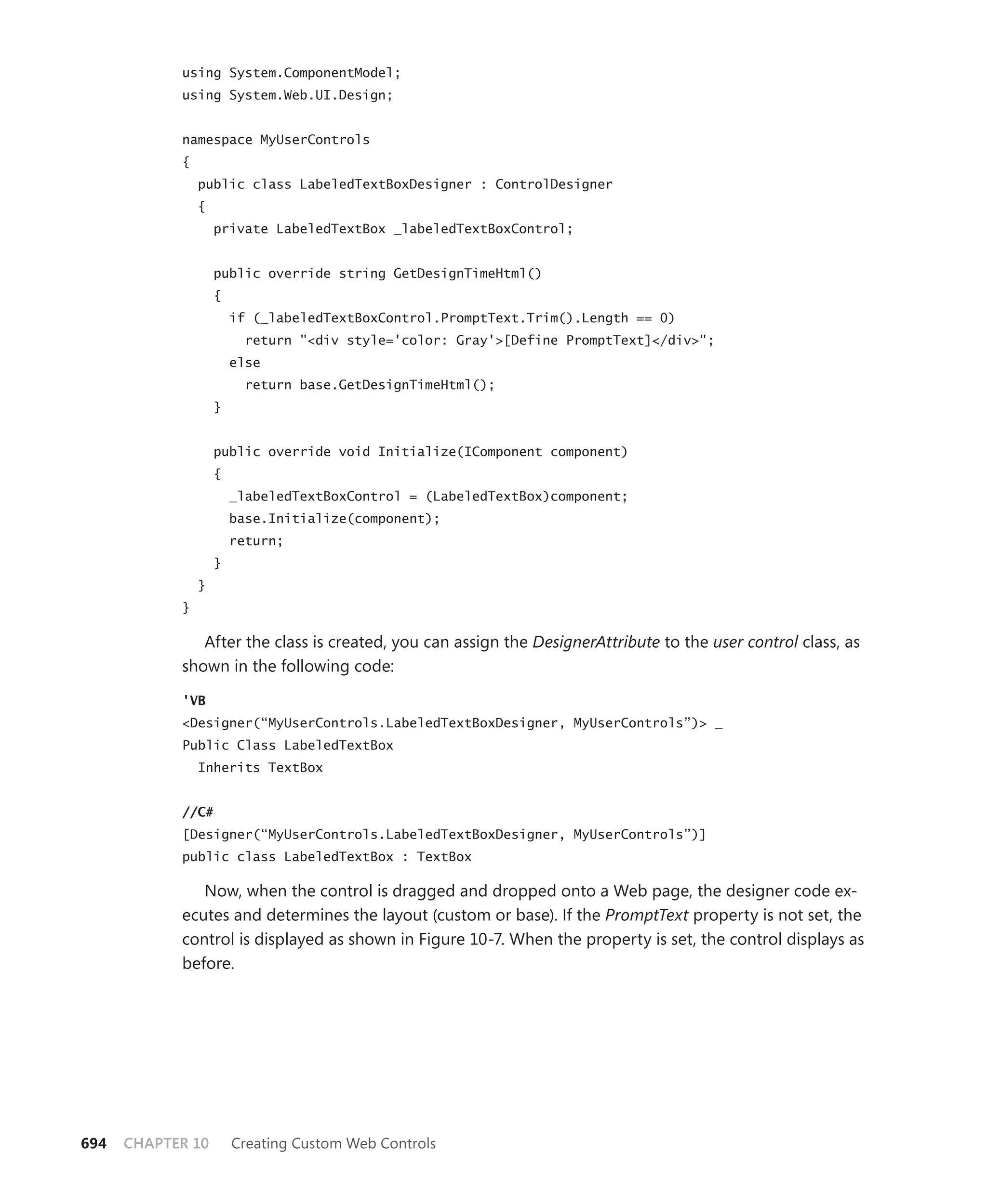 using System.ComponentModel;
            using System.Web.UI.Design;


            namespace MyUserControls
            {
                public class LabeledTextBoxDesigner : ControlDesigner
                {
                    private LabeledTextBox _labeledTextBoxControl;


                    public override string GetDesignTimeHtml()
                    {
                        if (_labeledTextBoxControl.PromptText.Trim().Length == 0)
                          return "<div style='color: Gray'>[Define PromptText]</div>";
                        else
                          return base.GetDesignTimeHtml();
                    }


                    public override void Initialize(IComponent component)
                    {
                        _labeledTextBoxControl = (LabeledTextBox)component;
                        base.Initialize(component);
                        return;
                    }
                }
            }

               After the class is created, you can assign the DesignerAttribute to the user control class, as
            shown in the following code:

            'VB
            <Designer(“MyUserControls.LabeledTextBoxDesigner, MyUserControls”)> _
            Public Class LabeledTextBox
                Inherits TextBox


            //C#
            [Designer(“MyUserControls.LabeledTextBoxDesigner, MyUserControls”)]
            public class LabeledTextBox : TextBox

               Now, when the control is dragged and dropped onto a Web page, the designer code ex-
            ecutes and determines the layout (custom or base). If the PromptText property is not set, the
            control is displayed as shown in Figure 10-7. When the property is set, the control displays as
            before.




694   CHAPTER 10        Creating Custom Web Controls
 