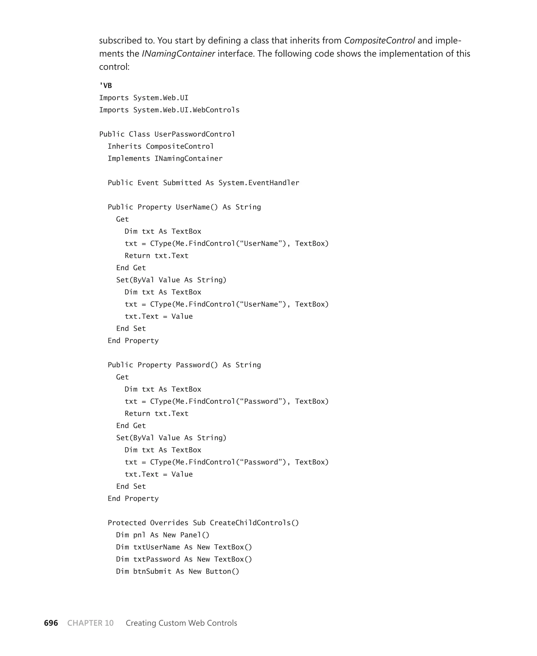 subscribed to. You start by defining a class that inherits from CompositeControl and imple-
            ments the INamingContainer interface. The following code shows the implementation of this
            control:

            'VB
            Imports System.Web.UI
            Imports System.Web.UI.WebControls


            Public Class UserPasswordControl
              Inherits CompositeControl
              Implements INamingContainer


              Public Event Submitted As System.EventHandler


              Public Property UserName() As String
                   Get
                     Dim txt As TextBox
                     txt = CType(Me.FindControl(“UserName”), TextBox)
                     Return txt.Text
                   End Get
                   Set(ByVal Value As String)
                     Dim txt As TextBox
                     txt = CType(Me.FindControl(“UserName”), TextBox)
                     txt.Text = Value
                   End Set
              End Property


              Public Property Password() As String
                   Get
                     Dim txt As TextBox
                     txt = CType(Me.FindControl(“Password”), TextBox)
                     Return txt.Text
                   End Get
                   Set(ByVal Value As String)
                     Dim txt As TextBox
                     txt = CType(Me.FindControl(“Password”), TextBox)
                     txt.Text = Value
                   End Set
              End Property


              Protected Overrides Sub CreateChildControls()
                   Dim pnl As New Panel()
                   Dim txtUserName As New TextBox()
                   Dim txtPassword As New TextBox()
                   Dim btnSubmit As New Button()




696   CHAPTER 10     Creating Custom Web Controls
 