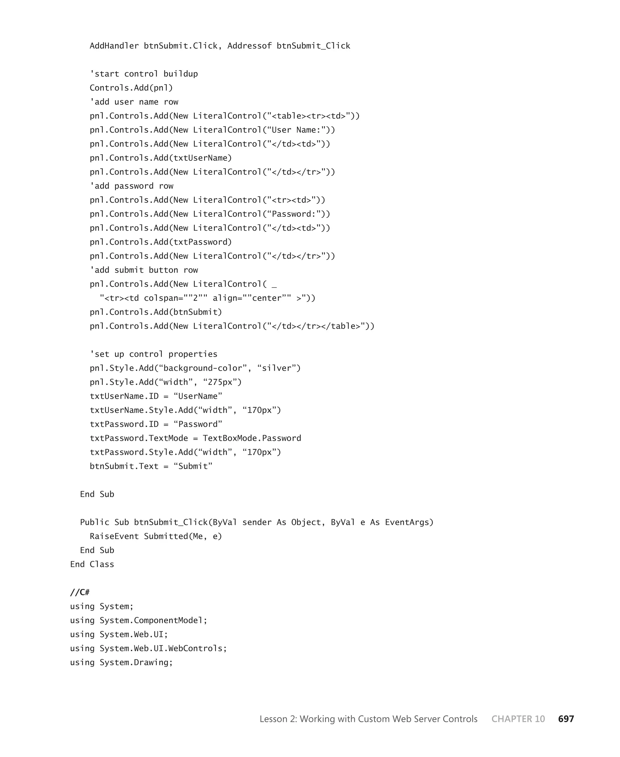 AddHandler btnSubmit.Click, Addressof btnSubmit_Click


    'start control buildup
    Controls.Add(pnl)
    'add user name row
    pnl.Controls.Add(New LiteralControl("<table><tr><td>"))
    pnl.Controls.Add(New LiteralControl(“User Name:"))
    pnl.Controls.Add(New LiteralControl("</td><td>"))
    pnl.Controls.Add(txtUserName)
    pnl.Controls.Add(New LiteralControl("</td></tr>"))
    'add password row
    pnl.Controls.Add(New LiteralControl("<tr><td>"))
    pnl.Controls.Add(New LiteralControl(“Password:"))
    pnl.Controls.Add(New LiteralControl("</td><td>"))
    pnl.Controls.Add(txtPassword)
    pnl.Controls.Add(New LiteralControl("</td></tr>"))
    'add submit button row
    pnl.Controls.Add(New LiteralControl( _
       "<tr><td colspan="”2”" align="”center”" >"))
    pnl.Controls.Add(btnSubmit)
    pnl.Controls.Add(New LiteralControl("</td></tr></table>"))


    'set up control properties
    pnl.Style.Add(“background-color”, “silver”)
    pnl.Style.Add(“width”, “275px”)
    txtUserName.ID = “UserName”
    txtUserName.Style.Add(“width”, “170px”)
    txtPassword.ID = “Password”
    txtPassword.TextMode = TextBoxMode.Password
    txtPassword.Style.Add(“width”, “170px”)
    btnSubmit.Text = “Submit”


  End Sub


  Public Sub btnSubmit_Click(ByVal sender As Object, ByVal e As EventArgs)
    RaiseEvent Submitted(Me, e)
  End Sub
End Class


//C#
using System;
using System.ComponentModel;
using System.Web.UI;
using System.Web.UI.WebControls;
using System.Drawing;




                                       Lesson 2: Working with Custom Web Server Controls   CHAPTER 10   697
 