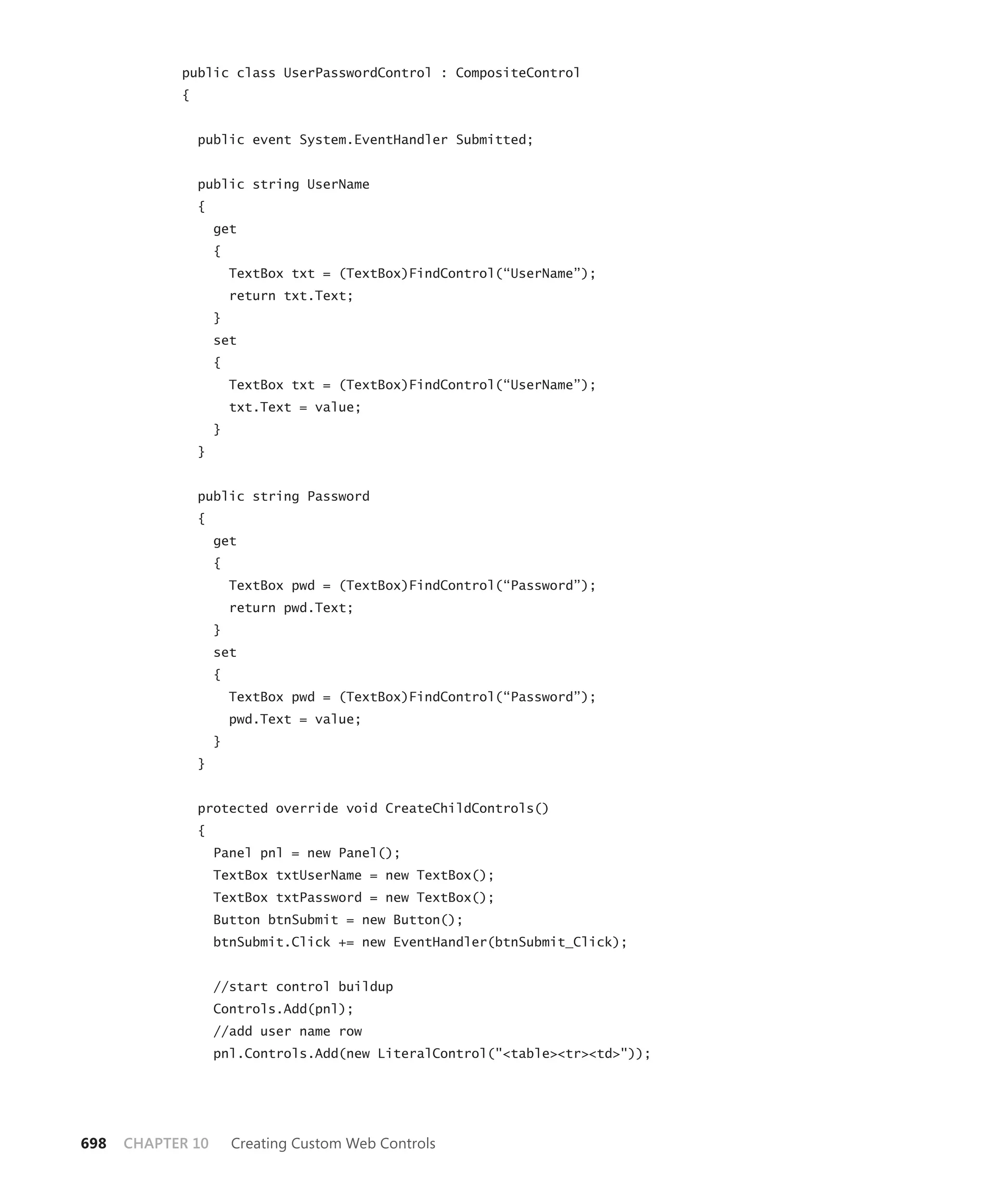 public class UserPasswordControl : CompositeControl
            {


                public event System.EventHandler Submitted;


                public string UserName
                {
                    get
                    {
                        TextBox txt = (TextBox)FindControl(“UserName”);
                        return txt.Text;
                    }
                    set
                    {
                        TextBox txt = (TextBox)FindControl(“UserName”);
                        txt.Text = value;
                    }
                }


                public string Password
                {
                    get
                    {
                        TextBox pwd = (TextBox)FindControl(“Password”);
                        return pwd.Text;
                    }
                    set
                    {
                        TextBox pwd = (TextBox)FindControl(“Password”);
                        pwd.Text = value;
                    }
                }


                protected override void CreateChildControls()
                {
                    Panel pnl = new Panel();
                    TextBox txtUserName = new TextBox();
                    TextBox txtPassword = new TextBox();
                    Button btnSubmit = new Button();
                    btnSubmit.Click += new EventHandler(btnSubmit_Click);


                    //start control buildup
                    Controls.Add(pnl);
                    //add user name row
                    pnl.Controls.Add(new LiteralControl("<table><tr><td>"));




698   CHAPTER 10        Creating Custom Web Controls
 