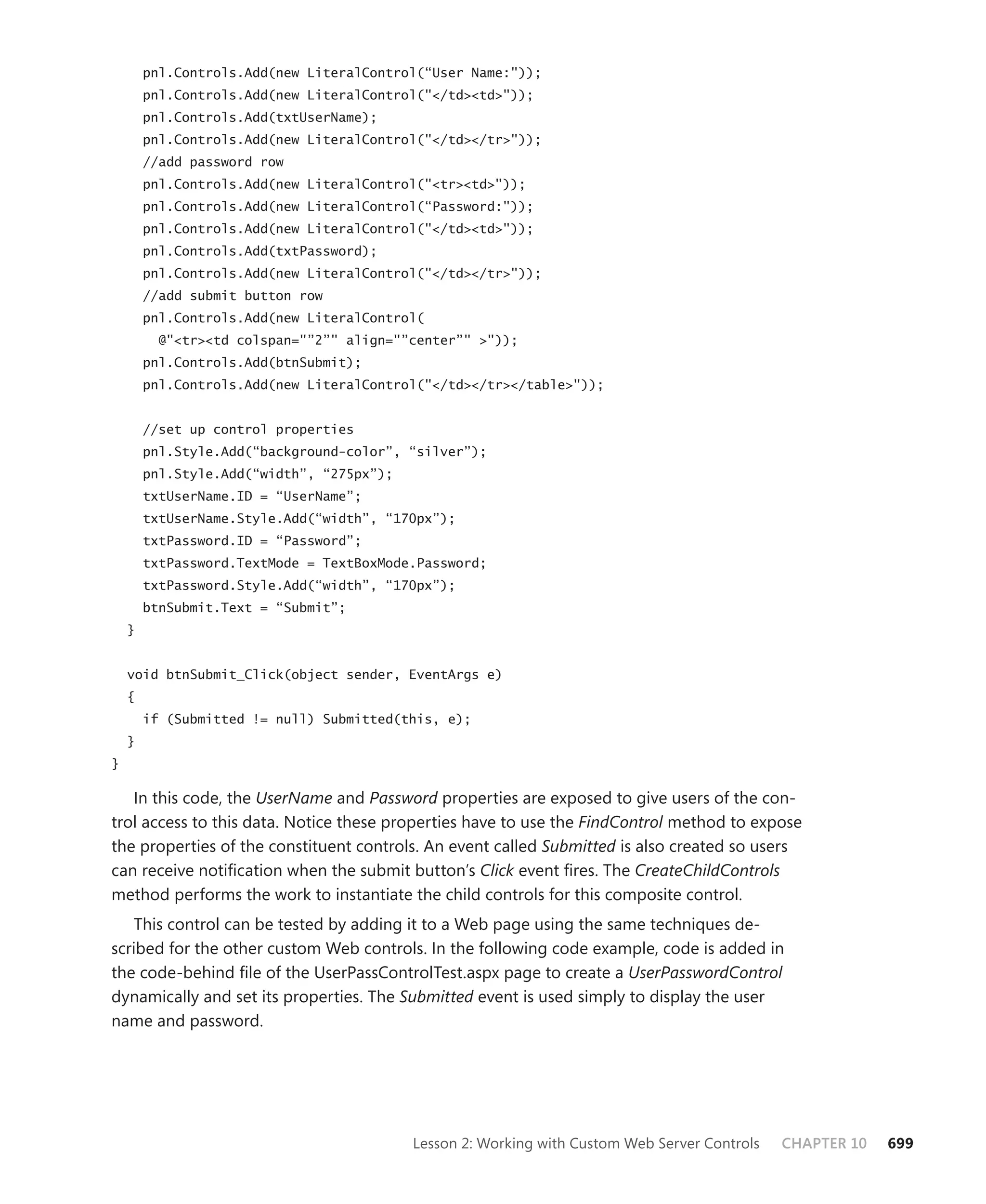 pnl.Controls.Add(new LiteralControl(“User Name:"));
        pnl.Controls.Add(new LiteralControl("</td><td>"));
        pnl.Controls.Add(txtUserName);
        pnl.Controls.Add(new LiteralControl("</td></tr>"));
        //add password row
        pnl.Controls.Add(new LiteralControl("<tr><td>"));
        pnl.Controls.Add(new LiteralControl(“Password:"));
        pnl.Controls.Add(new LiteralControl("</td><td>"));
        pnl.Controls.Add(txtPassword);
        pnl.Controls.Add(new LiteralControl("</td></tr>"));
        //add submit button row
        pnl.Controls.Add(new LiteralControl(
          @"<tr><td colspan="”2”" align="”center”" >"));
        pnl.Controls.Add(btnSubmit);
        pnl.Controls.Add(new LiteralControl("</td></tr></table>"));


        //set up control properties
        pnl.Style.Add(“background-color”, “silver”);
        pnl.Style.Add(“width”, “275px”);
        txtUserName.ID = “UserName”;
        txtUserName.Style.Add(“width”, “170px”);
        txtPassword.ID = “Password”;
        txtPassword.TextMode = TextBoxMode.Password;
        txtPassword.Style.Add(“width”, “170px”);
        btnSubmit.Text = “Submit”;
    }


    void btnSubmit_Click(object sender, EventArgs e)
    {
        if (Submitted != null) Submitted(this, e);
    }
}

   In this code, the UserName and Password properties are exposed to give users of the con-
trol access to this data. Notice these properties have to use the FindControl method to expose
the properties of the constituent controls. An event called Submitted is also created so users
can receive notification when the submit button’s Click event fires. The CreateChildControls
method performs the work to instantiate the child controls for this composite control.
   This control can be tested by adding it to a Web page using the same techniques de-
scribed for the other custom Web controls. In the following code example, code is added in
the code-behind file of the UserPassControlTest.aspx page to create a UserPasswordControl
dynamically and set its properties. The Submitted event is used simply to display the user
name and password.




                                           Lesson 2: Working with Custom Web Server Controls   CHAPTER 10   699
 