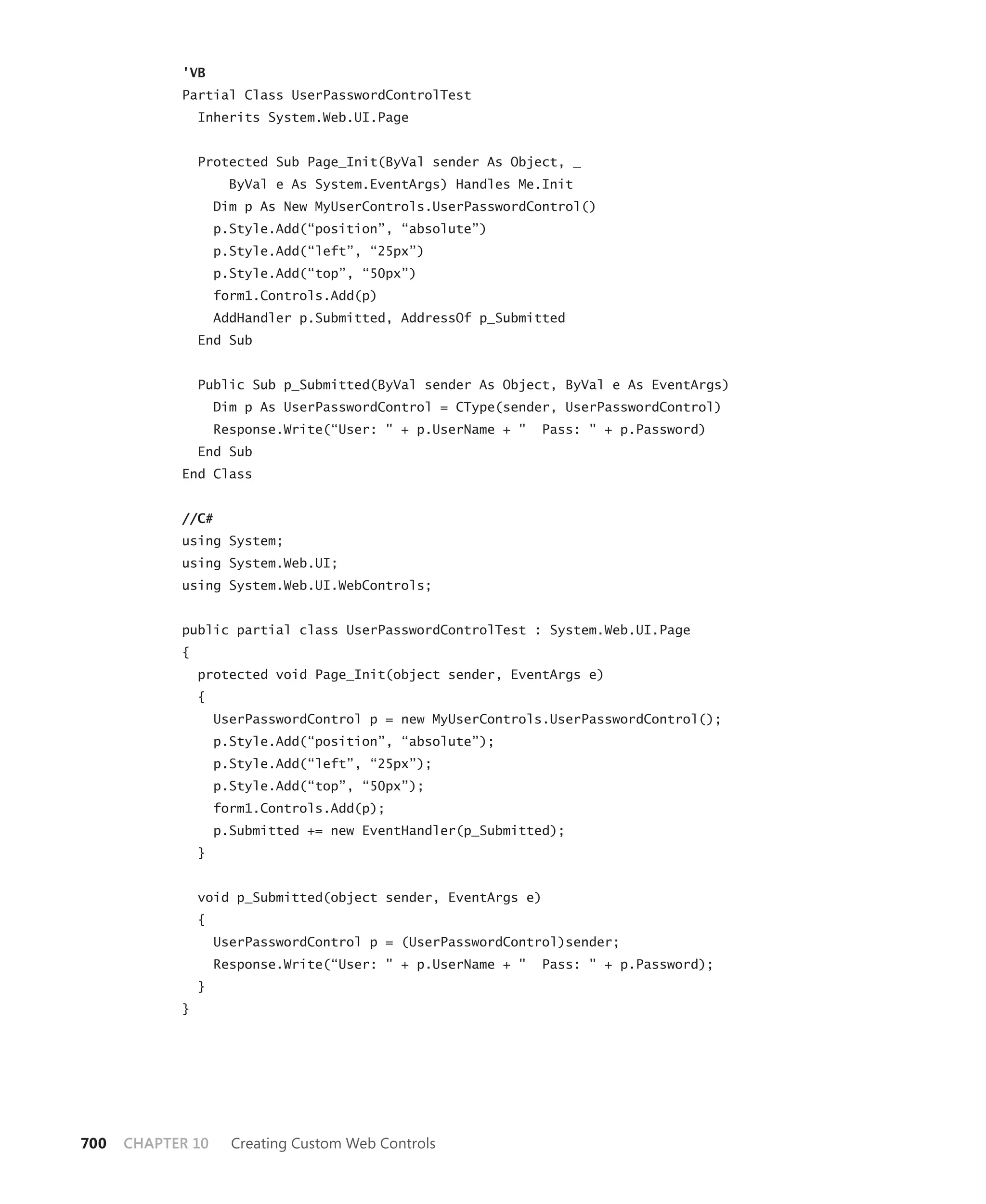 'VB
            Partial Class UserPasswordControlTest
                Inherits System.Web.UI.Page


                Protected Sub Page_Init(ByVal sender As Object, _
                      ByVal e As System.EventArgs) Handles Me.Init
                    Dim p As New MyUserControls.UserPasswordControl()
                    p.Style.Add(“position”, “absolute”)
                    p.Style.Add(“left”, “25px”)
                    p.Style.Add(“top”, “50px”)
                    form1.Controls.Add(p)
                    AddHandler p.Submitted, AddressOf p_Submitted
                End Sub


                Public Sub p_Submitted(ByVal sender As Object, ByVal e As EventArgs)
                    Dim p As UserPasswordControl = CType(sender, UserPasswordControl)
                    Response.Write(“User: " + p.UserName + "   Pass: " + p.Password)
                End Sub
            End Class


            //C#
            using System;
            using System.Web.UI;
            using System.Web.UI.WebControls;


            public partial class UserPasswordControlTest : System.Web.UI.Page
            {
                protected void Page_Init(object sender, EventArgs e)
                {
                    UserPasswordControl p = new MyUserControls.UserPasswordControl();
                    p.Style.Add(“position”, “absolute”);
                    p.Style.Add(“left”, “25px”);
                    p.Style.Add(“top”, “50px”);
                    form1.Controls.Add(p);
                    p.Submitted += new EventHandler(p_Submitted);
                }


                void p_Submitted(object sender, EventArgs e)
                {
                    UserPasswordControl p = (UserPasswordControl)sender;
                    Response.Write(“User: " + p.UserName + "   Pass: " + p.Password);
                }
            }




700   CHAPTER 10      Creating Custom Web Controls
 