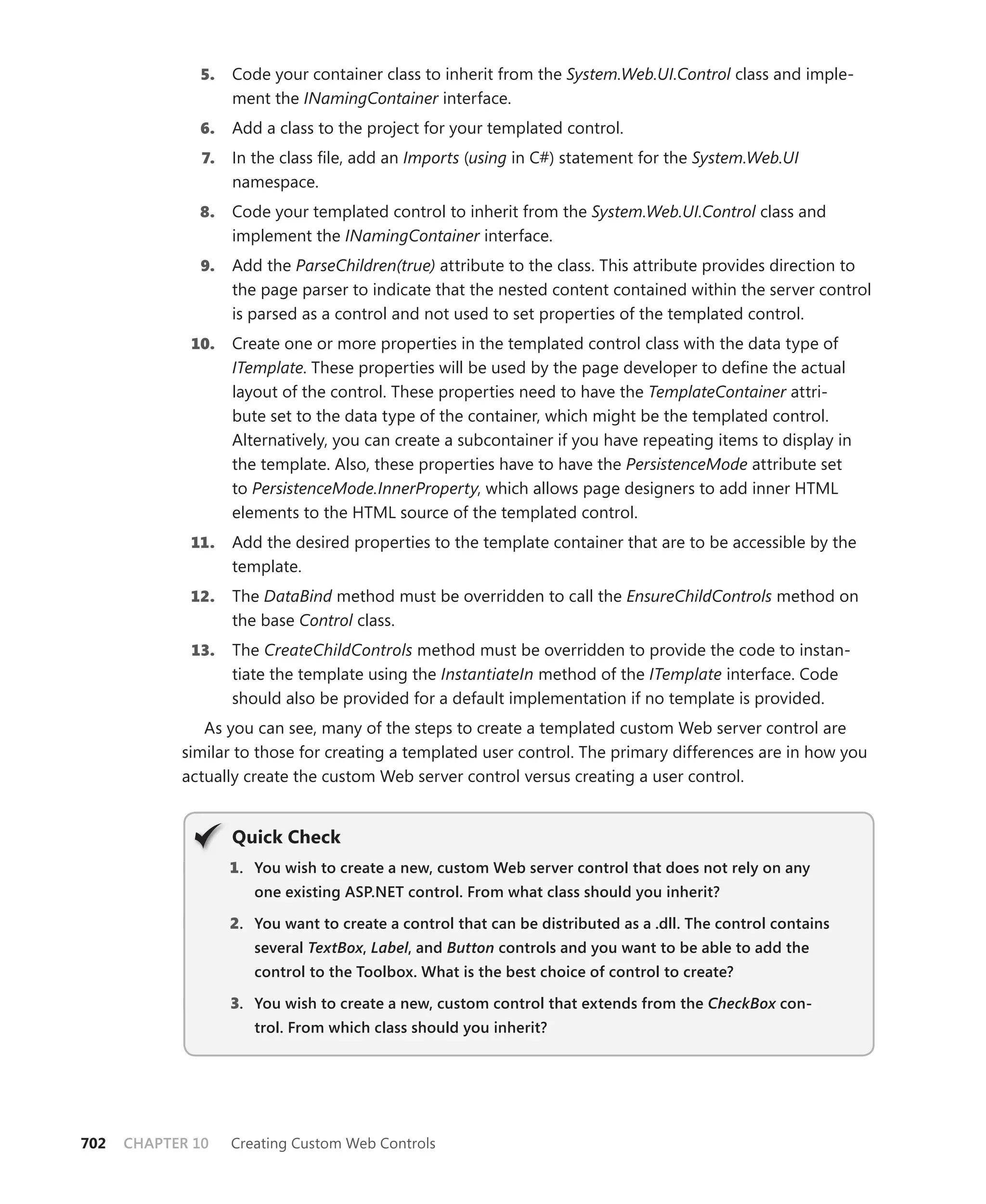 5.   Code your container class to inherit from the System.Web.UI.Control class and imple-
                    ment the INamingContainer interface.
              6.    Add a class to the project for your templated control.
               7.   In the class file, add an Imports (using in C#) statement for the System.Web.UI
                    namespace.
              8.    Code your templated control to inherit from the System.Web.UI.Control class and
                    implement the INamingContainer interface.
               9.   Add the ParseChildren(true) attribute to the class. This attribute provides direction to
                    the page parser to indicate that the nested content contained within the server control
                    is parsed as a control and not used to set properties of the templated control.
             10.    Create one or more properties in the templated control class with the data type of
                    ITemplate. These properties will be used by the page developer to define the actual
                    layout of the control. These properties need to have the TemplateContainer attri-
                    bute set to the data type of the container, which might be the templated control.
                    Alternatively, you can create a subcontainer if you have repeating items to display in
                    the template. Also, these properties have to have the PersistenceMode attribute set
                    to PersistenceMode.InnerProperty, which allows page designers to add inner HTML
                    elements to the HTML source of the templated control.
             11.    Add the desired properties to the template container that are to be accessible by the
                    template.
             12.    The DataBind method must be overridden to call the EnsureChildControls method on
                    the base Control class.
             13.    The CreateChildControls method must be overridden to provide the code to instan-
                    tiate the template using the InstantiateIn method of the ITemplate interface. Code
                    should also be provided for a default implementation if no template is provided.
               As you can see, many of the steps to create a templated custom Web server control are
            similar to those for creating a templated user control. The primary differences are in how you
            actually create the custom Web server control versus creating a user control.


                    Quick check
                    1 . you wish to create a new, custom Web server control that does not rely on any
                       one existing ASP.NET control. From what class should you inherit?

                    2. you want to create a control that can be distributed as a .dll. The control contains
                       several TextBox, Label, and Button controls and you want to be able to add the
                               TextBox Label
                       control to the Toolbox. What is the best choice of control to create?

                    3. you wish to create a new, custom control that extends from the CheckBox con-
                       trol. From which class should you inherit?




702   CHAPTER 10    Creating Custom Web Controls
 