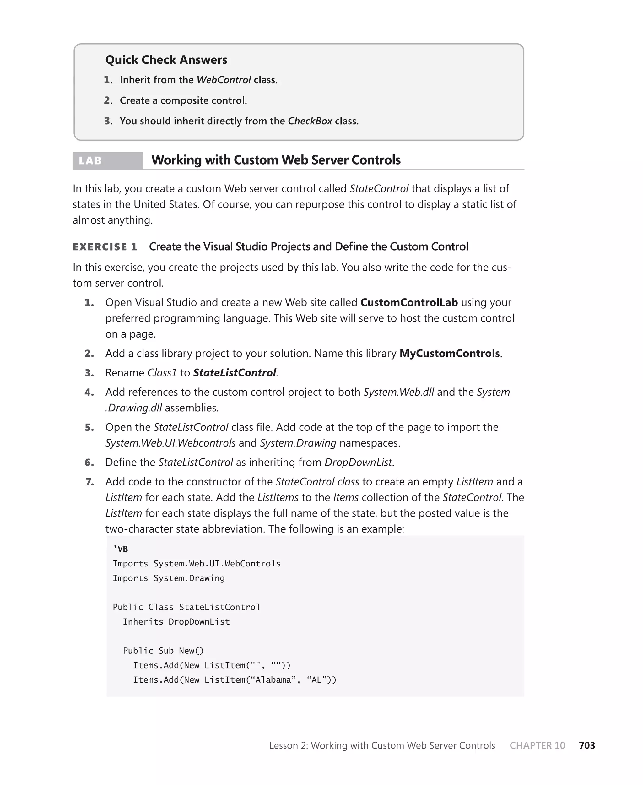 Quick check answers
       1 . Inherit from the WebControl class.

       2. Create a composite control.

       3. you should inherit directly from the CheckBox class.


 Lab             Working with custom Web server controls

In this lab, you create a custom Web server control called StateControl that displays a list of
states in the United States. Of course, you can repurpose this control to display a static list of
almost anything.

E xErcisE 1      Create the Visual Studio Projects and Define the Custom Control
In this exercise, you create the projects used by this lab. You also write the code for the cus-
tom server control.
  1.   Open Visual Studio and create a new Web site called customcontrolLab using your
       preferred programming language. This Web site will serve to host the custom control
       on a page.
  2.   Add a class library project to your solution. Name this library mycustomcontrols.
  3.   Rename Class1 to StateListControl.
  4.   Add references to the custom control project to both System.Web.dll and the System
       .Drawing.dll assemblies.
  5.   Open the StateListControl class file. Add code at the top of the page to import the
       System.Web.UI.Webcontrols and System.Drawing namespaces.
  6.   Define the StateListControl as inheriting from DropDownList.
  7.   Add code to the constructor of the StateControl class to create an empty ListItem and a
       ListItem for each state. Add the ListItems to the Items collection of the StateControl. The
       ListItem for each state displays the full name of the state, but the posted value is the
       two-character state abbreviation. The following is an example:
        'VB
        Imports System.Web.UI.WebControls
        Imports System.Drawing


        Public Class StateListControl
           Inherits DropDownList


           Public Sub New()
              Items.Add(New ListItem("", ""))
              Items.Add(New ListItem(“Alabama”, “AL”))




                                           Lesson 2: Working with Custom Web Server Controls    CHAPTER 10   703
 