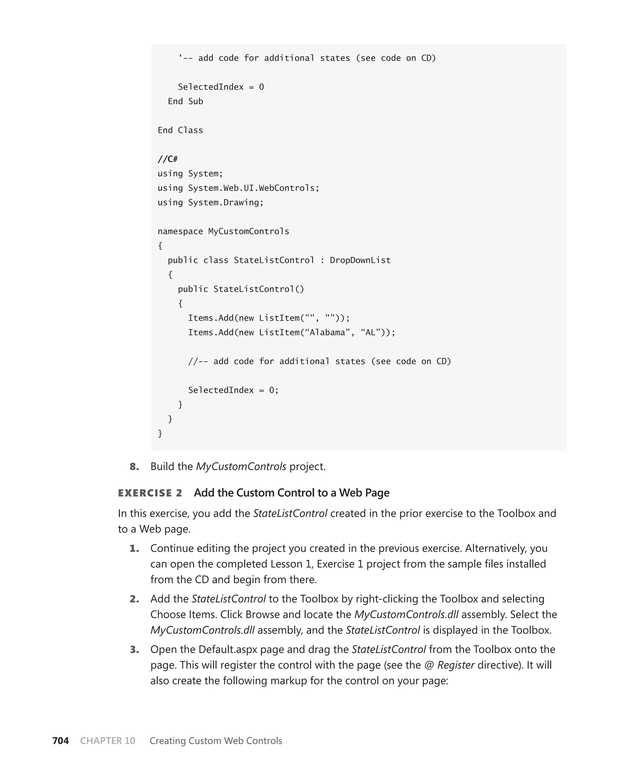 '-- add code for additional states (see code on CD)


                            SelectedIndex = 0
                        End Sub


                    End Class


                    //C#
                    using System;
                    using System.Web.UI.WebControls;
                    using System.Drawing;


                    namespace MyCustomControls
                    {
                        public class StateListControl : DropDownList
                        {
                            public StateListControl()
                            {
                                Items.Add(new ListItem("", ""));
                                Items.Add(new ListItem(“Alabama”, “AL”));


                                //-- add code for additional states (see code on CD)


                                SelectedIndex = 0;
                            }
                        }
                    }



              8.   Build the MyCustomControls project.

            E xErcisE 2          Add the Custom Control to a Web Page
            In this exercise, you add the StateListControl created in the prior exercise to the Toolbox and
            to a Web page.
              1.   Continue editing the project you created in the previous exercise. Alternatively, you
                   can open the completed Lesson 1, Exercise 1 project from the sample files installed
                   from the CD and begin from there.
              2.   Add the StateListControl to the Toolbox by right-clicking the Toolbox and selecting
                   Choose Items. Click Browse and locate the MyCustomControls.dll assembly. Select the
                   MyCustomControls.dll assembly, and the StateListControl is displayed in the Toolbox.
              3.   Open the Default.aspx page and drag the StateListControl from the Toolbox onto the
                   page. This will register the control with the page (see the @ Register directive). It will
                   also create the following markup for the control on your page:




704   CHAPTER 10   Creating Custom Web Controls
 