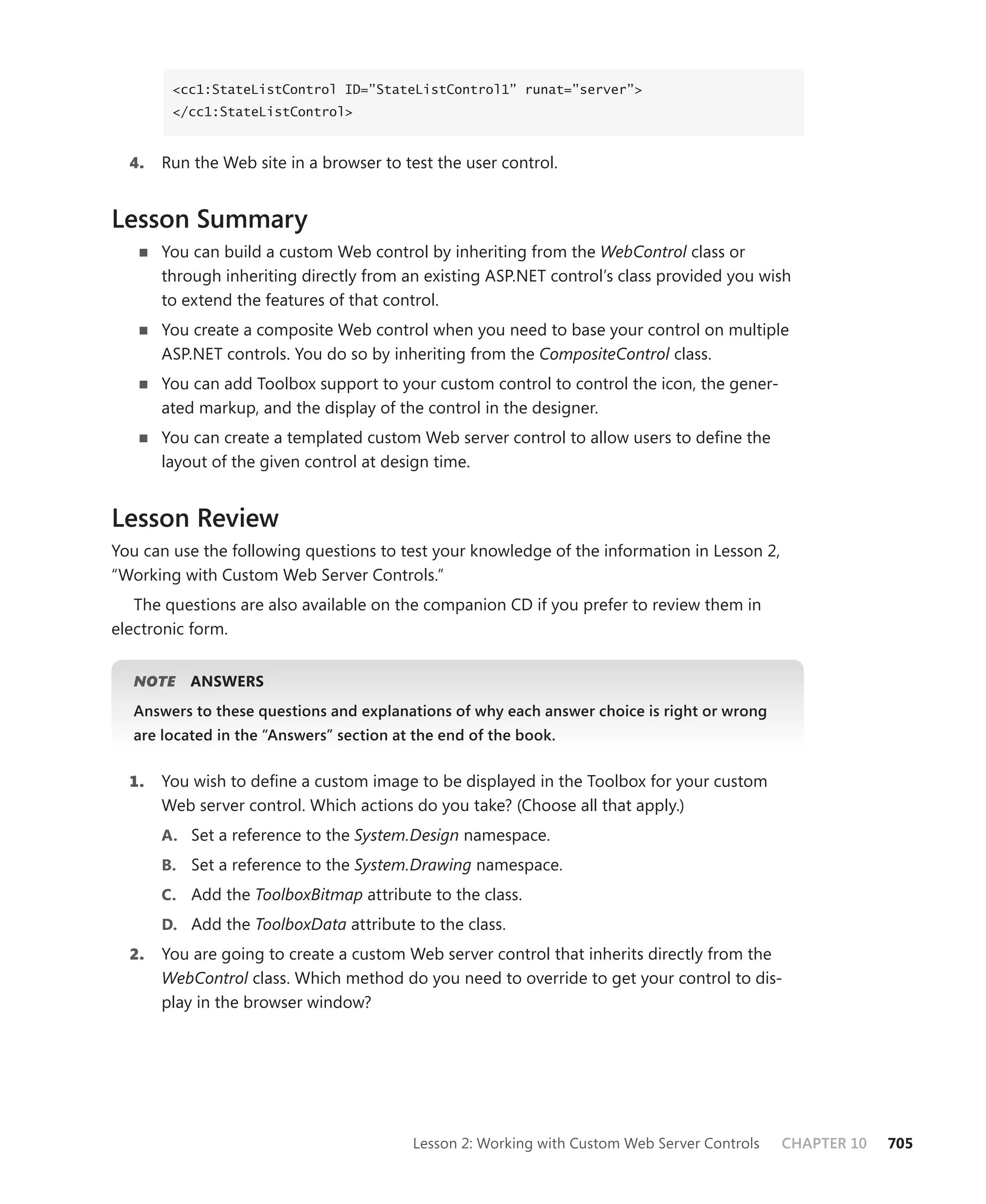 <cc1:StateListControl ID=”StateListControl1” runat=”server”>
        </cc1:StateListControl>



  4.   Run the Web site in a browser to test the user control.


Lesson Summary
   n   You can build a custom Web control by inheriting from the WebControl class or
       through inheriting directly from an existing ASP.NET control’s class provided you wish
       to extend the features of that control.
   n   You create a composite Web control when you need to base your control on multiple
       ASP.NET controls. You do so by inheriting from the CompositeControl class.
   n   You can add Toolbox support to your custom control to control the icon, the gener-
       ated markup, and the display of the control in the designer.
   n   You can create a templated custom Web server control to allow users to define the
       layout of the given control at design time.


Lesson Review
You can use the following questions to test your knowledge of the information in Lesson 2,
“Working with Custom Web Server Controls.”
   The questions are also available on the companion CD if you prefer to review them in
electronic form.


  NOTE     ansWers
  Answers to these questions and explanations of why each answer choice is right or wrong
  are located in the “Answers” section at the end of the book.


  1.   You wish to define a custom image to be displayed in the Toolbox for your custom
       Web server control. Which actions do you take? (Choose all that apply.)
       a. Set a reference to the System.Design namespace.
       b. Set a reference to the System.Drawing namespace.
       c. Add the ToolboxBitmap attribute to the class.
       d. Add the ToolboxData attribute to the class.
  2.   You are going to create a custom Web server control that inherits directly from the
       WebControl class. Which method do you need to override to get your control to dis-
       play in the browser window?




                                         Lesson 2: Working with Custom Web Server Controls   CHAPTER 10   705
 