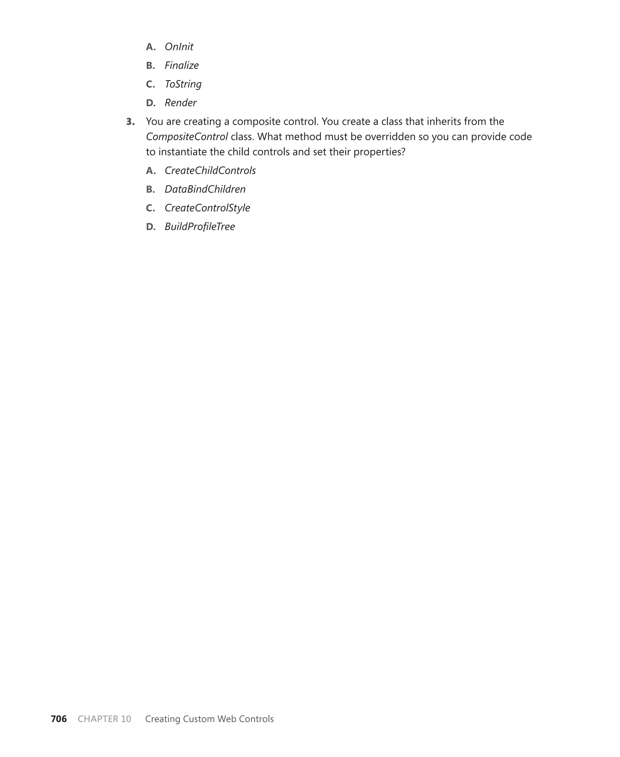 a. OnInit
                   b. Finalize
                   c. ToString
                   d. Render
              3.   You are creating a composite control. You create a class that inherits from the
                   CompositeControl class. What method must be overridden so you can provide code
                   to instantiate the child controls and set their properties?
                   a. CreateChildControls
                   b. DataBindChildren
                   c. CreateControlStyle
                   d. BuildProfileTree




706   CHAPTER 10   Creating Custom Web Controls
 