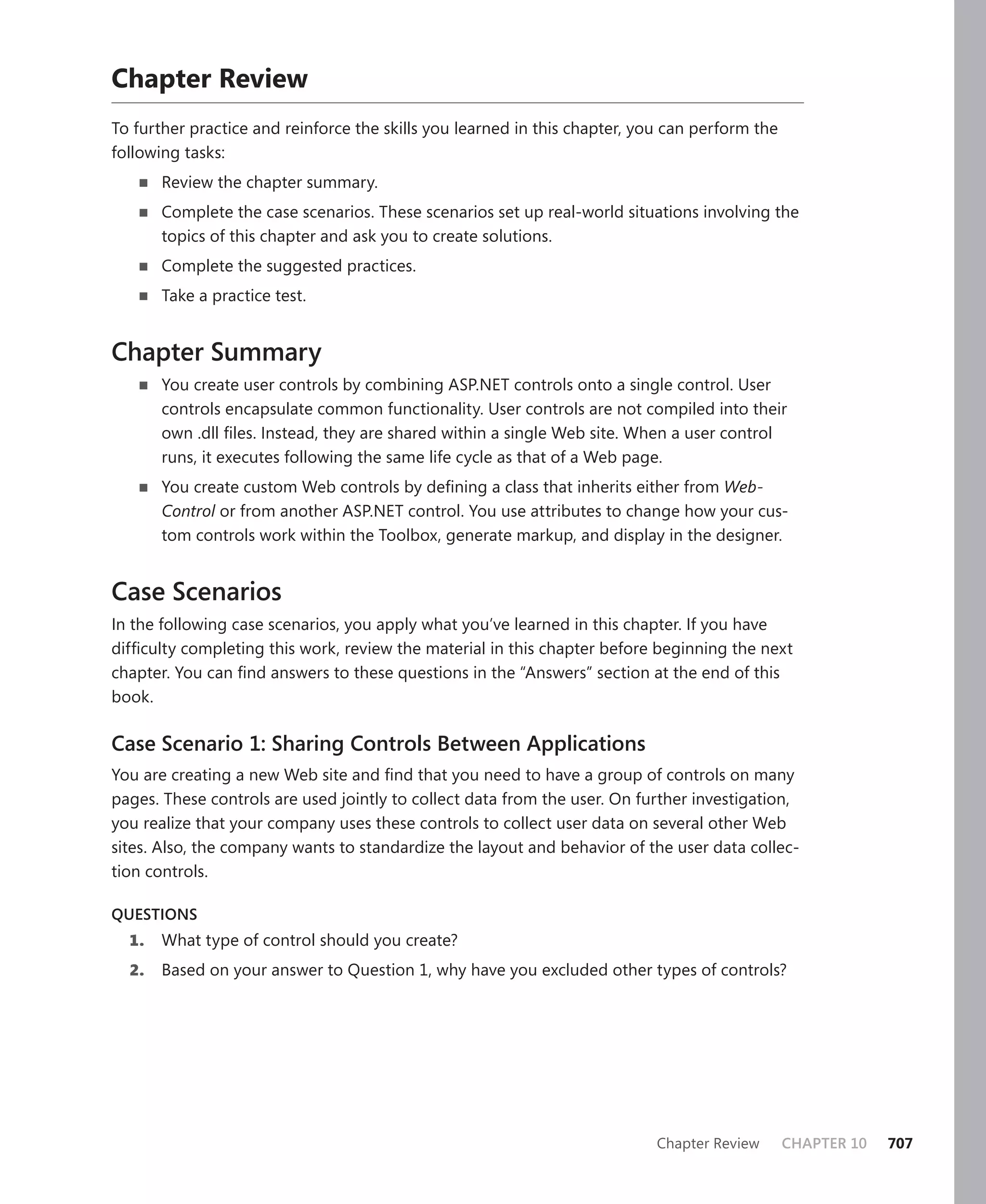 chapter review
To further practice and reinforce the skills you learned in this chapter, you can perform the
following tasks:
   n   Review the chapter summary.
   n   Complete the case scenarios. These scenarios set up real-world situations involving the
       topics of this chapter and ask you to create solutions.
   n   Complete the suggested practices.
   n   Take a practice test.


Chapter Summary
   n   You create user controls by combining ASP.NET controls onto a single control. User
       controls encapsulate common functionality. User controls are not compiled into their
       own .dll files. Instead, they are shared within a single Web site. When a user control
       runs, it executes following the same life cycle as that of a Web page.
   n   You create custom Web controls by defining a class that inherits either from Web-
       Control or from another ASP.NET control. You use attributes to change how your cus-
       tom controls work within the Toolbox, generate markup, and display in the designer.


Case Scenarios
In the following case scenarios, you apply what you’ve learned in this chapter. If you have
difficulty completing this work, review the material in this chapter before beginning the next
chapter. You can find answers to these questions in the “Answers” section at the end of this
book.

Case Scenario 1: Sharing Controls Between Applications
You are creating a new Web site and find that you need to have a group of controls on many
pages. These controls are used jointly to collect data from the user. On further investigation,
you realize that your company uses these controls to collect user data on several other Web
sites. Also, the company wants to standardize the layout and behavior of the user data collec-
tion controls.

QUESTIoNS
  1.   What type of control should you create?
  2.   Based on your answer to Question 1, why have you excluded other types of controls?




                                                                            Chapter Review      CHAPTER 10   707
 