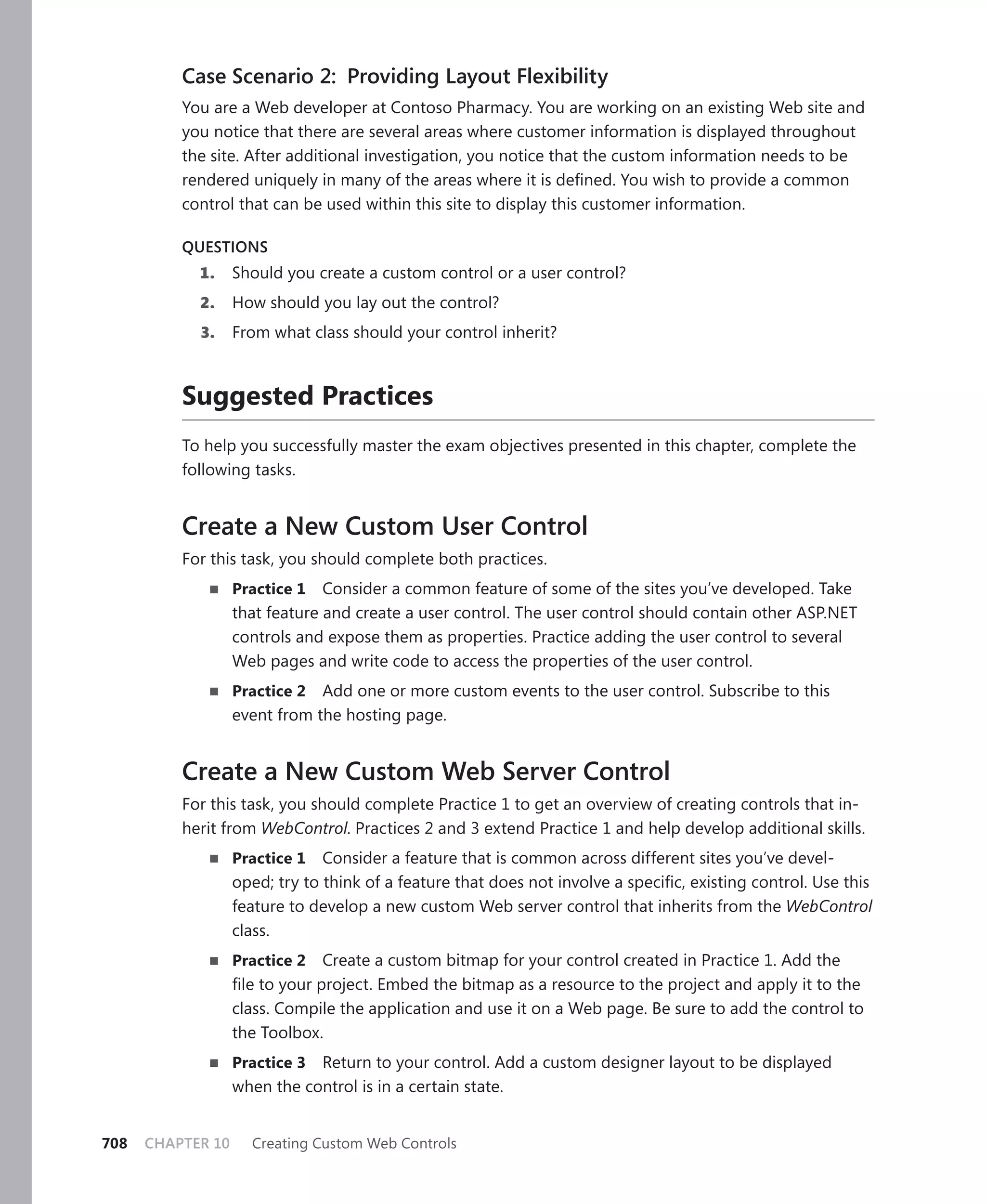 Case Scenario 2: Providing Layout Flexibility
          You are a Web developer at Contoso Pharmacy. You are working on an existing Web site and
          you notice that there are several areas where customer information is displayed throughout
          the site. After additional investigation, you notice that the custom information needs to be
          rendered uniquely in many of the areas where it is defined. You wish to provide a common
          control that can be used within this site to display this customer information.

          QUESTIoNS
            1.     Should you create a custom control or a user control?
            2.     How should you lay out the control?
            3.     From what class should your control inherit?



          suggested practices
          To help you successfully master the exam objectives presented in this chapter, complete the
          following tasks.


          Create a New Custom User Control
          For this task, you should complete both practices.
             n     practice 1   Consider a common feature of some of the sites you’ve developed. Take
                   that feature and create a user control. The user control should contain other ASP.NET
                   controls and expose them as properties. Practice adding the user control to several
                   Web pages and write code to access the properties of the user control.
             n     practice 2 Add one or more custom events to the user control. Subscribe to this
                   event from the hosting page.


          Create a New Custom Web Server Control
          For this task, you should complete Practice 1 to get an overview of creating controls that in-
          herit from WebControl. Practices 2 and 3 extend Practice 1 and help develop additional skills.
             n     practice 1 Consider a feature that is common across different sites you’ve devel-
                   oped; try to think of a feature that does not involve a specific, existing control. Use this
                   feature to develop a new custom Web server control that inherits from the WebControl
                   class.
             n     practice 2    Create a custom bitmap for your control created in Practice 1. Add the
                   file to your project. Embed the bitmap as a resource to the project and apply it to the
                   class. Compile the application and use it on a Web page. Be sure to add the control to
                   the Toolbox.
             n     practice 3 Return to your control. Add a custom designer layout to be displayed
                   when the control is in a certain state.


708   CHAPTER 10     Creating Custom Web Controls
 