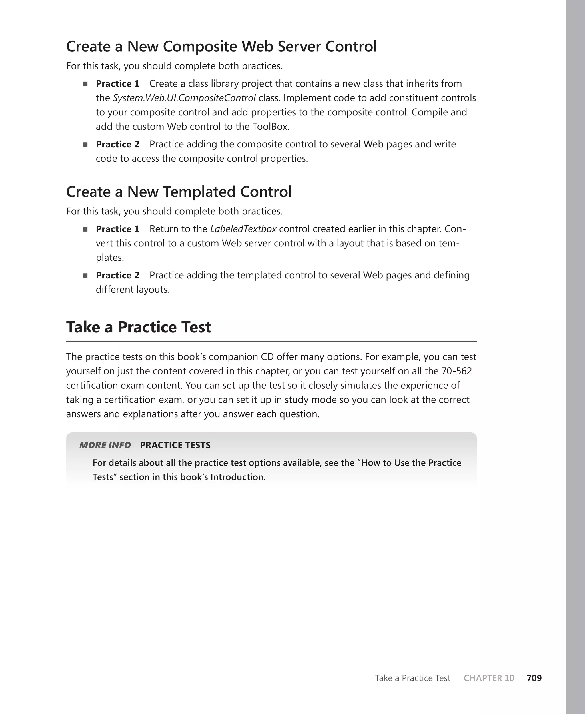 Create a New Composite Web Server Control
For this task, you should complete both practices.
   n   practice 1 Create a class library project that contains a new class that inherits from
       the System.Web.UI.CompositeControl class. Implement code to add constituent controls
       to your composite control and add properties to the composite control. Compile and
       add the custom Web control to the ToolBox.
   n   practice 2 Practice adding the composite control to several Web pages and write
       code to access the composite control properties.


Create a New Templated Control
For this task, you should complete both practices.
   n   practice 1 Return to the LabeledTextbox control created earlier in this chapter. Con-
       vert this control to a custom Web server control with a layout that is based on tem-
       plates.
   n   practice 2 Practice adding the templated control to several Web pages and defining
       different layouts.



take a practice test
The practice tests on this book’s companion CD offer many options. For example, you can test
yourself on just the content covered in this chapter, or you can test yourself on all the 70-562
certification exam content. You can set up the test so it closely simulates the experience of
taking a certification exam, or you can set it up in study mode so you can look at the correct
answers and explanations after you answer each question.


   MORE INFO      practice tests
       For details about all the practice test options available, see the “How to Use the Practice
       Tests” section in this book’s Introduction.




                                                                            Take a Practice Test     CHAPTER 10   709
 