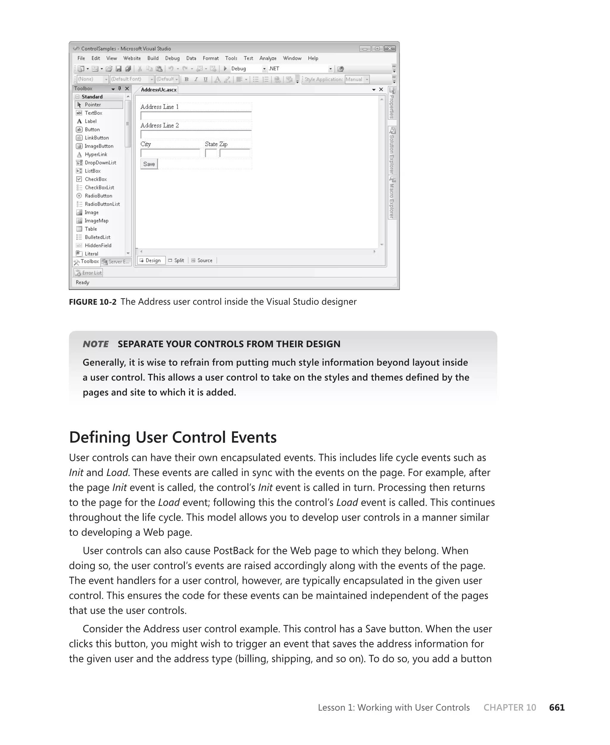 figure 10-2 The Address user control inside the Visual Studio designer




   NOTE    separate yOur cOntrOLs frOm their design
   generally, it is wise to refrain from putting much style information beyond layout inside
   a user control. This allows a user control to take on the styles and themes defined by the
   pages and site to which it is added.



Defining User Control Events
User controls can have their own encapsulated events. This includes life cycle events such as
Init and Load. These events are called in sync with the events on the page. For example, after
the page Init event is called, the control’s Init event is called in turn. Processing then returns
to the page for the Load event; following this the control’s Load event is called. This continues
throughout the life cycle. This model allows you to develop user controls in a manner similar
to developing a Web page.
   User controls can also cause PostBack for the Web page to which they belong. When
doing so, the user control’s events are raised accordingly along with the events of the page.
The event handlers for a user control, however, are typically encapsulated in the given user
control. This ensures the code for these events can be maintained independent of the pages
that use the user controls.
    Consider the Address user control example. This control has a Save button. When the user
clicks this button, you might wish to trigger an event that saves the address information for
the given user and the address type (billing, shipping, and so on). To do so, you add a button



                                                            Lesson 1: Working with User Controls   CHAPTER 10   661
 
