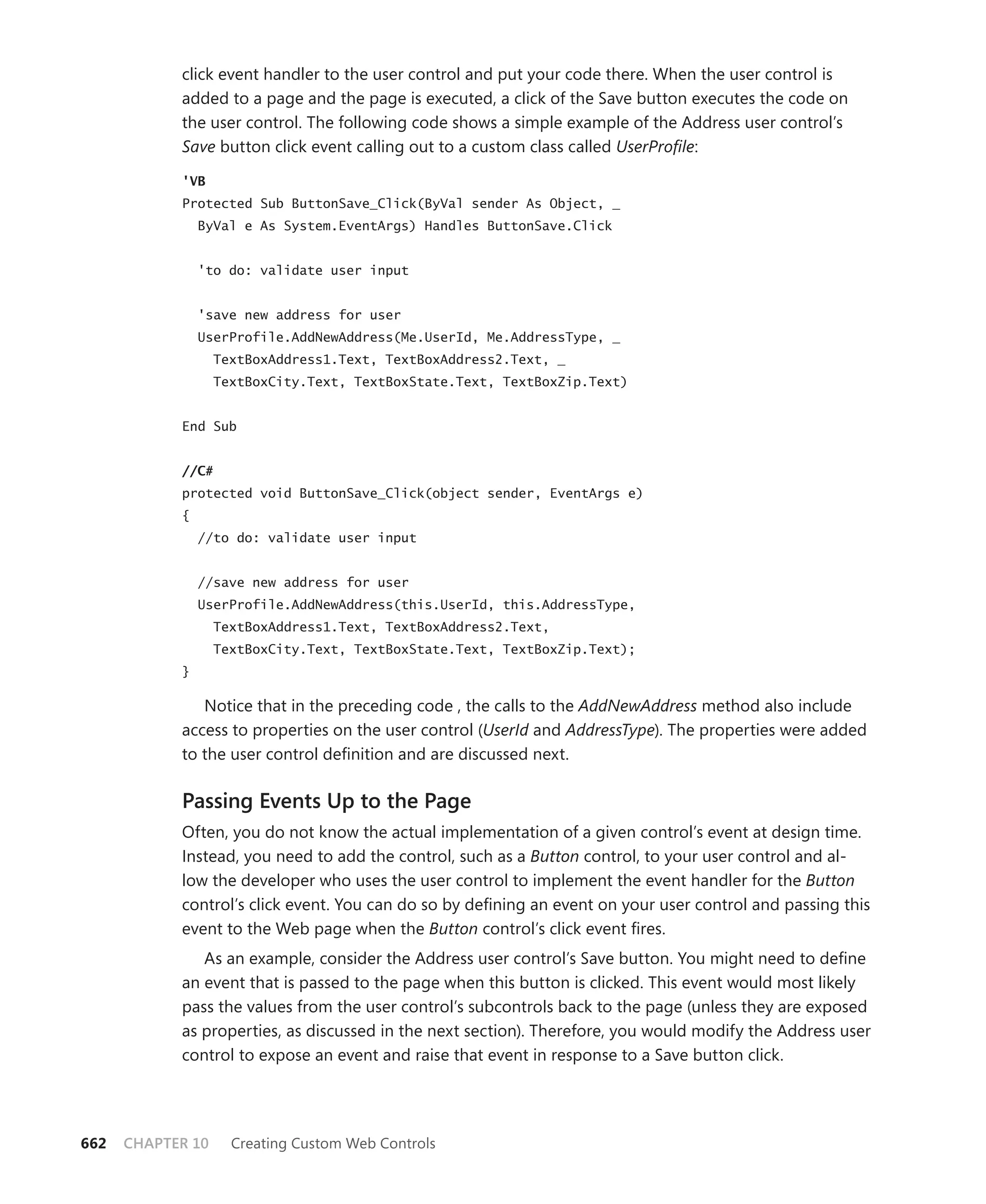 click event handler to the user control and put your code there. When the user control is
            added to a page and the page is executed, a click of the Save button executes the code on
            the user control. The following code shows a simple example of the Address user control’s
            Save button click event calling out to a custom class called UserProfile:

            'VB
            Protected Sub ButtonSave_Click(ByVal sender As Object, _
                ByVal e As System.EventArgs) Handles ButtonSave.Click


                'to do: validate user input


                'save new address for user
                UserProfile.AddNewAddress(Me.UserId, Me.AddressType, _
                   TextBoxAddress1.Text, TextBoxAddress2.Text, _
                   TextBoxCity.Text, TextBoxState.Text, TextBoxZip.Text)


            End Sub


            //C#
            protected void ButtonSave_Click(object sender, EventArgs e)
            {
                //to do: validate user input


                //save new address for user
                UserProfile.AddNewAddress(this.UserId, this.AddressType,
                   TextBoxAddress1.Text, TextBoxAddress2.Text,
                   TextBoxCity.Text, TextBoxState.Text, TextBoxZip.Text);
            }

               Notice that in the preceding code , the calls to the AddNewAddress method also include
            access to properties on the user control (UserId and AddressType). The properties were added
            to the user control definition and are discussed next.

            Passing Events Up to the Page
            Often, you do not know the actual implementation of a given control’s event at design time.
            Instead, you need to add the control, such as a Button control, to your user control and al-
            low the developer who uses the user control to implement the event handler for the Button
            control’s click event. You can do so by defining an event on your user control and passing this
            event to the Web page when the Button control’s click event fires.
               As an example, consider the Address user control’s Save button. You might need to define
            an event that is passed to the page when this button is clicked. This event would most likely
            pass the values from the user control’s subcontrols back to the page (unless they are exposed
            as properties, as discussed in the next section). Therefore, you would modify the Address user
            control to expose an event and raise that event in response to a Save button click.




662   CHAPTER 10     Creating Custom Web Controls
 