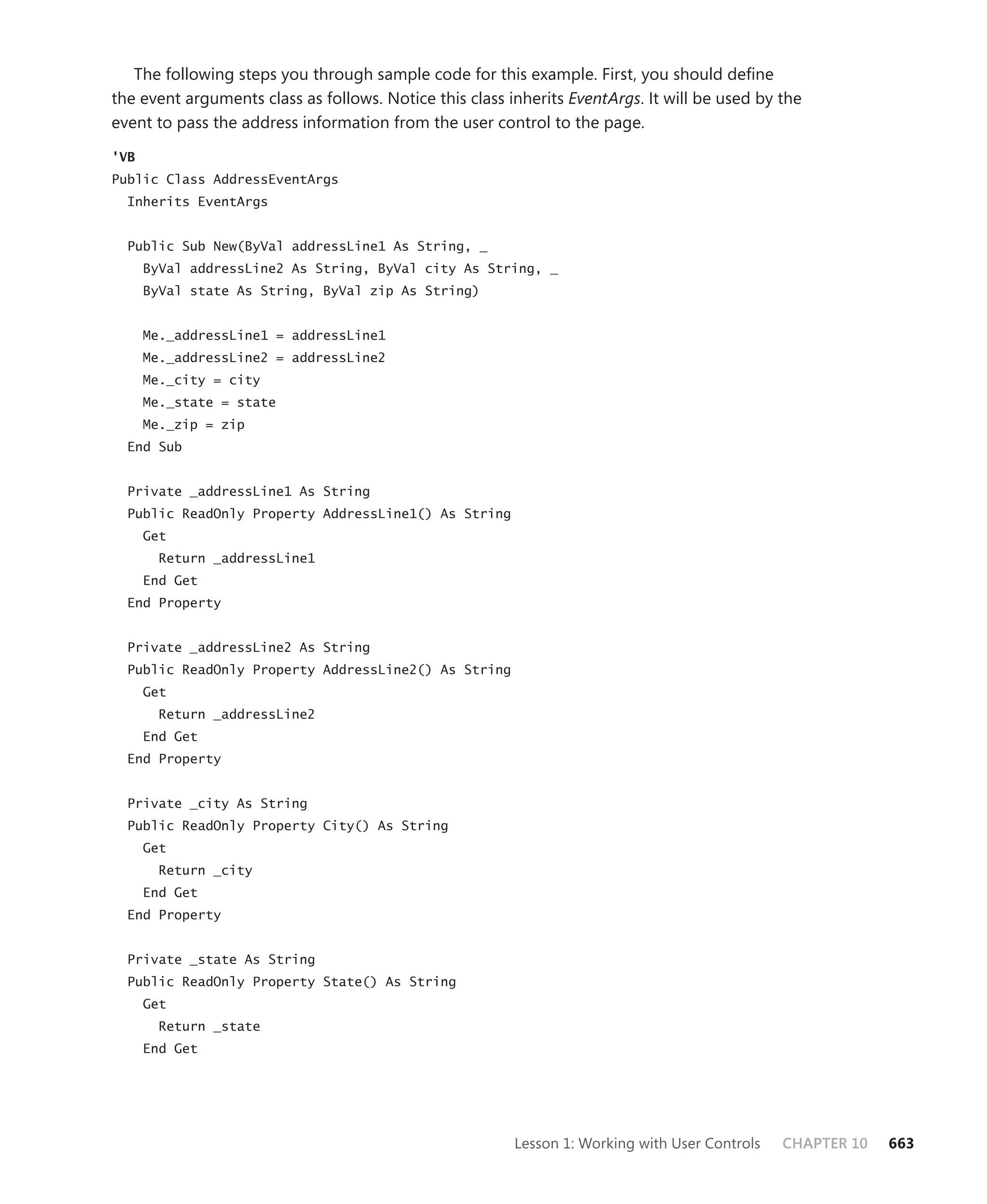 The following steps you through sample code for this example. First, you should define
the event arguments class as follows. Notice this class inherits EventArgs. It will be used by the
event to pass the address information from the user control to the page.

'VB
Public Class AddressEventArgs
  Inherits EventArgs


  Public Sub New(ByVal addressLine1 As String, _
      ByVal addressLine2 As String, ByVal city As String, _
      ByVal state As String, ByVal zip As String)


      Me._addressLine1 = addressLine1
      Me._addressLine2 = addressLine2
      Me._city = city
      Me._state = state
      Me._zip = zip
  End Sub


  Private _addressLine1 As String
  Public ReadOnly Property AddressLine1() As String
      Get
        Return _addressLine1
      End Get
  End Property


  Private _addressLine2 As String
  Public ReadOnly Property AddressLine2() As String
      Get
        Return _addressLine2
      End Get
  End Property


  Private _city As String
  Public ReadOnly Property City() As String
      Get
        Return _city
      End Get
  End Property


  Private _state As String
  Public ReadOnly Property State() As String
      Get
        Return _state
      End Get




                                                         Lesson 1: Working with User Controls   CHAPTER 10   663
 