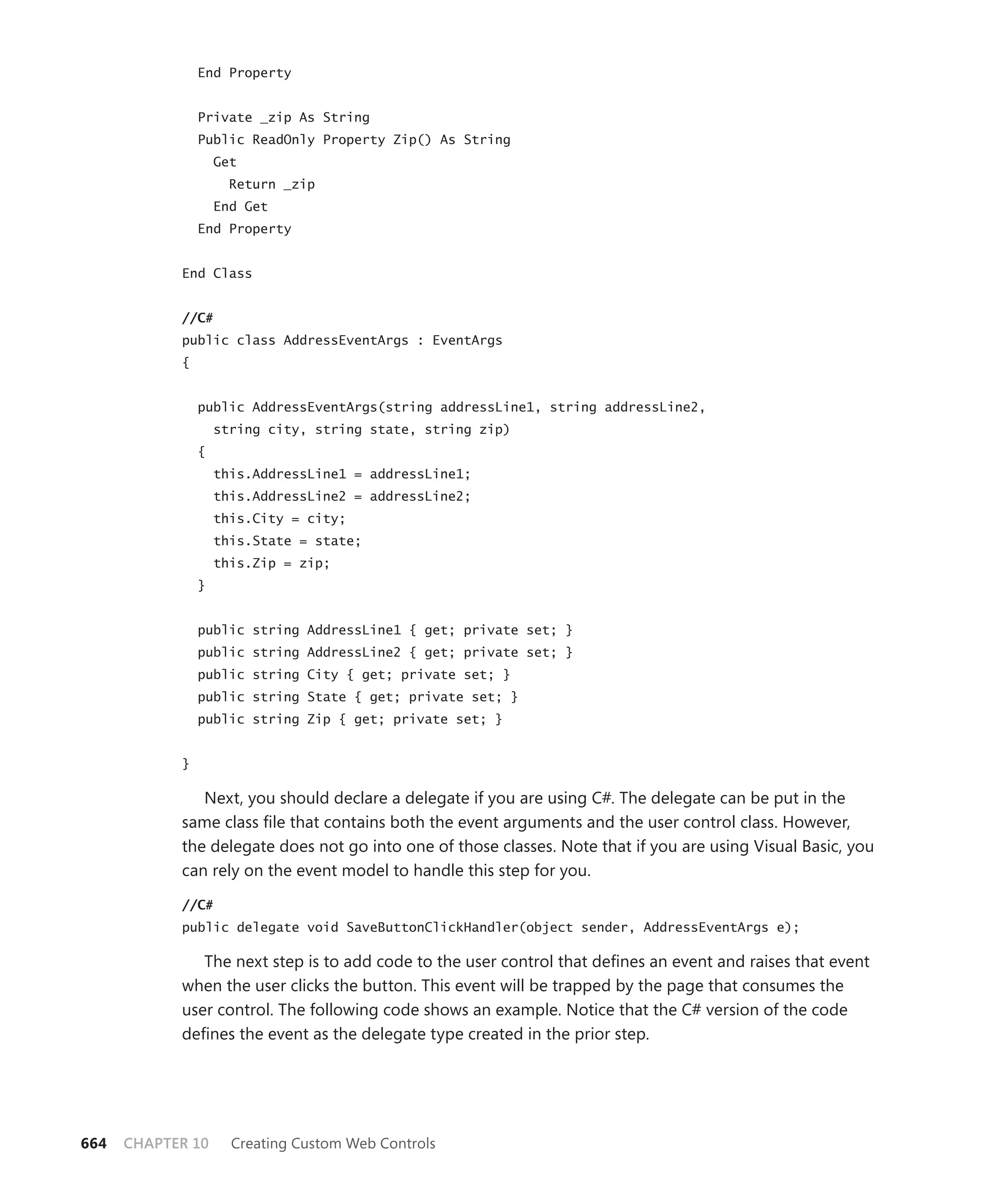 End Property


                Private _zip As String
                Public ReadOnly Property Zip() As String
                    Get
                      Return _zip
                    End Get
                End Property


            End Class


            //C#
            public class AddressEventArgs : EventArgs
            {


                public AddressEventArgs(string addressLine1, string addressLine2,
                    string city, string state, string zip)
                {
                    this.AddressLine1 = addressLine1;
                    this.AddressLine2 = addressLine2;
                    this.City = city;
                    this.State = state;
                    this.Zip = zip;
                }


                public string AddressLine1 { get; private set; }
                public string AddressLine2 { get; private set; }
                public string City { get; private set; }
                public string State { get; private set; }
                public string Zip { get; private set; }


            }

               Next, you should declare a delegate if you are using C#. The delegate can be put in the
            same class file that contains both the event arguments and the user control class. However,
            the delegate does not go into one of those classes. Note that if you are using Visual Basic, you
            can rely on the event model to handle this step for you.

            //C#
            public delegate void SaveButtonClickHandler(object sender, AddressEventArgs e);

               The next step is to add code to the user control that defines an event and raises that event
            when the user clicks the button. This event will be trapped by the page that consumes the
            user control. The following code shows an example. Notice that the C# version of the code
            defines the event as the delegate type created in the prior step.




664   CHAPTER 10      Creating Custom Web Controls
 