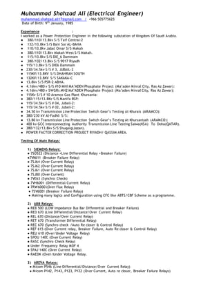 Muhammad Shahzad Ali (Electrical Engineer)
muhammad.shahzad.ali17@gmail.com / +966 505775625
Date of Birth: 9th
January, 1985
Experience :
I worked as a Power Protection Engineer in the following substation of Kingdom Of Saudi Arabia.
● 380/110/13.8kv S/S Taif Central-2
● 132/13.8kv S/S Bani Sar AL-BAHA
● 110/13.8kv Jabal Omar S/S Makah
● 380/110/13.8kv Makah West S/S Makah.
● 115/13.8kv S/S DIE_6 Dammam
● 380/132/13.8kv S/S 9017 Riyadh
● 115/13.8kv S/S DIE6 Dammam
● 230/34.5kv S/S # 3, JUBAIL-2
● 115KV/13.8KV S/S DHAHRAN SOUTH
● 132KV/13.8KV S/S SAKAKA-C
● 13.8kv S/S PSR-2 ABHA.
● 4.16kv/480 v S/S #10 MHI MA’ADEN Phosphate Project (Ma’aden Minral City, Ras Az Zawar):
● 4.16kv/480 v SWGRs MH2 MA’ADEN Phosphate Project (Ma’aden Minral City, Ras Az Zawar):
● 115Kv S/S # 10 Aramco Gas Plant Khursania:
● 380/115/13.8Kv S/S Manifa BSP:
● 115/34.5kv S/S # 04, Jubail-2:
● 115/34.5kv S/S # 02, Jubail-2:
● 34.50 kv Transmission Line Protection Switch Gear’s Testing At Khurais (ARAMCO):
● 380/230 kV Al-Fadhli S/S:
● 13.80 kv Transmission Line Protection Switch Gear’s Testing At Khursaniyah (ARAMCO):
● 400 kv GCC Interconnecting Authority Transmission Line Testing Salwa(KSA) To Doha(QATAR).
● 380/132/13.8kv S/S Shuqaiq(Jazan).
● POWER FACTER CORRECTION PROJECT RIYADH/ QASSIM AREA.
Testing Of Main Relays:
1) SIEMENS Relays:
● 7SD522 (Distance +Line Differential Relay +Breaker Failure)
●7VK611 (Breaker Failure Relay)
● 7SJ64 (Over Current Relay)
● 7SJ62 (Over Current Relay)
● 7SJ61 (Over Current Relay)
● 7SJ80 (Over Current)
● 7VE63 (Synchro Check)
● 7VH6001 (Differential Current Relay)
● 7RW6000 (Over Flux Relay)
● 7SV6001 (Breaker Failure Relay)
● Making many logics and Configuration using CFC like ABTS/CBF Scheme as a programme.
2) ABB Relays:
● REB 500 (LOW Impedance Bus Bar Differential and Breaker Failure)
● RED 670 (Line Differential/Distance/Over Current Relay)
● REL 670 (Distance/Over Current Relay)
● RET 670 (Transformer Differential Relay)
● REC 670 (Synchro check /Auto Re closer & Control Relay)
● REF 615 (Over Current relay, Breaker Failure, Auto Re closer & Control Relay)
● REU 610 (Over/Under Voltage Relay)
● SPOU 140C (Over Current Relay)
● RASC (Synchro Check Relay)
● Under Frequency Relay MDF 4
● SPAJ 140C (Over Current Relay)
● RAEDK (Over/Under Voltage Relay.
3) AREVA Relays:
● Micom P546 (Line Differential/Distance/Over Current Relay)
● Micom P142, P143, P123, P122 (Over Current, Auto re closer, Breaker Failure Relays)
 